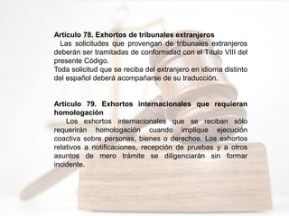 Artículo 78. Exhortos de tribunales extranjeros
Las solicitudes que provengan de tribunales extranjeros
deberán ser tramitadas de conformidad con el Título VIII del
presente Código.
Toda solicitud que se reciba del extranjero en idioma distinto
del español deberá acompañarse de su traducción.
Artículo 79. Exhortos internacionales que requieran
homologación
Los exhortos internacionales que se reciban sólo
requerirán homologación cuando implique ejecución
coactiva sobre personas, bienes o derechos. Los exhortos
relativos a notificaciones, recepción de pruebas y a otros
asuntos de mero trámite se diligenciarán sin formar
incidente.
 