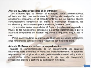 Artículo 80. Actos procesales en el extranjero
Los exhortos que se remitan al extranjero serán comunicaciones
oficiales escritas que contendrán la petición de realización de las
actuaciones necesarias en el procedimiento en que se expidan. Dichas
comunicaciones contendrán los datos e información necesaria, las
constancias y demás anexos procedentes según sea el caso.
Los exhortos serán transmitidos al Órgano jurisdiccional requerido a
través de los funcionarios consulares o agentes diplomáticos, o por la
autoridad competente del Estado requirente o requerido según sea el
caso.
Podrá encomendarse la práctica de diligencias en países extranjeros
a los funcionarios consulares de la República por medio de oficio.
Artículo 81. Demora o rechazo de requerimientos
Cuando la cumplimentación de un requerimiento de cualquier
naturaleza fuere demorada o rechazada injustificadamente, la autoridad
requirente podrá dirigirse al superior jerárquico de la autoridad que deba
cumplimentar dicho requerimiento a fin de que, de considerarlo
procedente, ordene o gestione su tramitación inmediata.
 