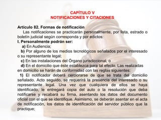 CAPÍTULO V
NOTIFICACIONES Y CITACIONES
Artículo 82. Formas de notificación
Las notificaciones se practicarán personalmente, por lista, estrado o
boletín judicial según corresponda y por edictos:
I. Personalmente podrán ser:
a) En Audiencia;
b) Por alguno de los medios tecnológicos señalados por el interesado
o su representante legal;
c) En las instalaciones del Órgano jurisdiccional, o
d) En el domicilio que éste establezca para tal efecto. Las realizadas
en domicilio se harán de conformidad con las reglas siguientes:
1) El notificador deberá cerciorarse de que se trata del domicilio
señalado. Acto seguido, se requerirá la presencia del interesado o su
representante legal. Una vez que cualquiera de ellos se haya
identificado, le entregará copia del auto o la resolución que deba
notificarse y recabará su firma, asentando los datos del documento
oficial con el que se identifique. Asimismo, se deberán asentar en el acta
de notificación, los datos de identificación del servidor público que la
practique;
 