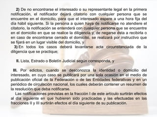 2) De no encontrarse el interesado o su representante legal en la primera
notificación, el notificador dejará citatorio con cualquier persona que se
encuentre en el domicilio, para que el interesado espere a una hora fija del
día hábil siguiente. Si la persona a quien haya de notificarse no atendiere el
citatorio, la notificación se entenderá con cualquier persona que se encuentre
en el domicilio en que se realice la diligencia y, de negarse ésta a recibirla o
en caso de encontrarse cerrado el domicilio, se realizará por instructivo que
se fijará en un lugar visible del domicilio, y
3) En todos los casos deberá levantarse acta circunstanciada de la
diligencia que se practique;
II. Lista, Estrado o Boletín Judicial según corresponda, y
III. Por edictos, cuando se desconozca la identidad o domicilio del
interesado, en cuyo caso se publicará por una sola ocasión en el medio de
publicación oficial de la Federación o de las Entidades federativas y en un
periódico de circulación nacional, los cuales deberán contener un resumen de
la resolución que deba notificarse.
Las notificaciones previstas en la fracción I de este artículo surtirán efectos
al día siguiente en que hubieren sido practicadas y las efectuadas en las
fracciones II y III surtirán efectos el día siguiente de su publicación.
 