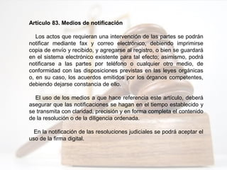 Artículo 83. Medios de notificación
Los actos que requieran una intervención de las partes se podrán
notificar mediante fax y correo electrónico, debiendo imprimirse
copia de envío y recibido, y agregarse al registro, o bien se guardará
en el sistema electrónico existente para tal efecto; asimismo, podrá
notificarse a las partes por teléfono o cualquier otro medio, de
conformidad con las disposiciones previstas en las leyes orgánicas
o, en su caso, los acuerdos emitidos por los órganos competentes,
debiendo dejarse constancia de ello.
El uso de los medios a que hace referencia este artículo, deberá
asegurar que las notificaciones se hagan en el tiempo establecido y
se transmita con claridad, precisión y en forma completa el contenido
de la resolución o de la diligencia ordenada.
En la notificación de las resoluciones judiciales se podrá aceptar el
uso de la firma digital.
 