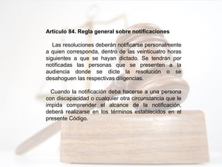 Artículo 84. Regla general sobre notificaciones
Las resoluciones deberán notificarse personalmente
a quien corresponda, dentro de las veinticuatro horas
siguientes a que se hayan dictado. Se tendrán por
notificadas las personas que se presenten a la
audiencia donde se dicte la resolución o se
desahoguen las respectivas diligencias.
Cuando la notificación deba hacerse a una persona
con discapacidad o cualquier otra circunstancia que le
impida comprender el alcance de la notificación,
deberá realizarse en los términos establecidos en el
presente Código.
 