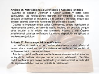 Artículo 86. Notificaciones a Defensores o Asesores jurídicos
Cuando se designe Defensor o Asesor jurídico y éstos sean
particulares, las notificaciones deberán ser dirigidas a éstos, sin
perjuicio de notificar al imputado y a la víctima u ofendido, según sea
el caso, cuando la ley o la naturaleza del acto así lo exijan.
Cuando el imputado tenga varios Defensores, deberá notificarse al
representante común, en caso de que lo hubiere, sin perjuicio de que
otros acudan a la oficina del Ministerio Público o del Órgano
jurisdiccional para ser notificados. La misma disposición se aplicará a
los Asesores jurídicos.
Artículo 87. Forma especial de notificación
La notificación realizada por medios electrónicos surtirá efecto el
mismo día a aquel en que por sistema se confirme que recibió el
archivo electrónico correspondiente.
Asimismo, podrá notificarse mediante otros sistemas autorizados en
la ley de la materia, siempre que no causen indefensión. También
podrá notificarse por correo certificado y el plazo correrá a partir del
día siguiente hábil en que fue recibida la notificación.
 