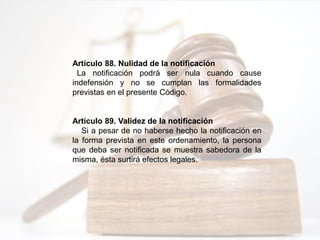 Artículo 88. Nulidad de la notificación
La notificación podrá ser nula cuando cause
indefensión y no se cumplan las formalidades
previstas en el presente Código.
Artículo 89. Validez de la notificación
Si a pesar de no haberse hecho la notificación en
la forma prevista en este ordenamiento, la persona
que deba ser notificada se muestra sabedora de la
misma, ésta surtirá efectos legales.
 