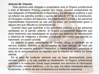 Artículo 90. Citación
Toda persona está obligada a presentarse ante el Órgano jurisdiccional
o ante el Ministerio Público, cuando sea citada. Quedan exceptuados de
esa obligación el Presidente de la República y los servidores públicos a que
se refieren los párrafos primero y quinto del artículo 111 de la Constitución,
el Consejero Jurídico del Ejecutivo, los magistrados y jueces y las personas
imposibilitadas físicamente ya sea por su edad, por enfermedad grave o
alguna otra que dificulte su comparecencia.
Cuando haya que examinar a los servidores públicos o a las personas
señaladas en el párrafo anterior, el Órgano jurisdiccional dispondrá que
dicho testimonio sea desahogado en el juicio por sistemas de reproducción
a distancia de imágenes y sonidos o cualquier otro medio que permita su
trasmisión, en sesión privada.
La citación a quien desempeñe un empleo, cargo o comisión en el
servicio público, distintos a los señalados en este artículo, se hará por
conducto del superior jerárquico respectivo, a menos que para garantizar el
éxito de la comparecencia se requiera que la citación se realice en forma
distinta.
En el caso de cualquier persona que se haya desempeñado como
servidor público y no sea posible su localización, el Órgano jurisdiccional
solicitará a la institución donde haya prestado sus servicios la información
del domicilio, número telefónico, y en su caso, los datos necesarios para su
localización, a efecto de que comparezca a la audiencia respectiva.
 