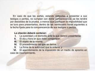 En caso de que las partes, estando obligadas a presentar a sus
testigos o peritos, no cumplan con dicha comparecencia, se les tendrá
por desistidos de la prueba, a menos que justifiquen la imposibilidad que
se tuvo para presentarlos, dentro de las veinticuatro horas siguientes a
la fecha fijada para la comparecencia de sus testigos o peritos.
La citación deberá contener:
I. La autoridad y el domicilio ante la que deberá presentarse;
II. El día y hora en que debe comparecer;
III. El objeto de la misma;
IV. El procedimiento del que se deriva;
V. La firma de la autoridad que la ordena, y
VI. El apercibimiento de la imposición de un medio de apremio en
caso de incumplimiento.
 