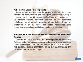 Artículo 92. Citación al imputado
Siempre que sea requerida la presencia del imputado para
realizar un acto procesal por el Órgano jurisdiccional, según
corresponda, lo citará junto con su Defensor a comparecer.
La citación deberá contener, además de los requisitos
señalados en el artículo anterior, el domicilio, el número
telefónico y en su caso, los datos necesarios para
comunicarse con la autoridad que ordene la citación.
Artículo 93. Comunicación de actuaciones del Ministerio
Público
Cuando en el curso de una investigación el Ministerio
Público deba comunicar alguna actuación a una persona,
podrá hacerlo por cualquier medio que garantice la recepción
del mensaje. Serán aplicables, en lo que corresponda, las
disposiciones de este Código.
 