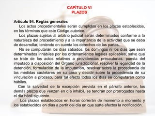 CAPÍTULO VI
PLAZOS
Artículo 94. Reglas generales
Los actos procedimentales serán cumplidos en los plazos establecidos,
en los términos que este Código autorice.
Los plazos sujetos al arbitrio judicial serán determinados conforme a la
naturaleza del procedimiento y a la importancia de la actividad que se deba
de desarrollar, teniendo en cuenta los derechos de las partes.
No se computarán los días sábados, los domingos ni los días que sean
determinados inhábiles por los ordenamientos legales aplicables, salvo que
se trate de los actos relativos a providencias precautorias, puesta del
imputado a disposición del Órgano jurisdiccional, resolver la legalidad de la
detención, formulación de la imputación, resolver sobre la procedencia de
las medidas cautelares en su caso y decidir sobre la procedencia de su
vinculación a proceso, para tal efecto todos los días se computarán como
hábiles.
Con la salvedad de la excepción prevista en el párrafo anterior, los
demás plazos que venzan en día inhábil, se tendrán por prorrogados hasta
el día hábil siguiente.
Los plazos establecidos en horas correrán de momento a momento y
los establecidos en días a partir del día en que surte efectos la notificación.
 