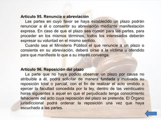 Artículo 95. Renuncia o abreviación
Las partes en cuyo favor se haya establecido un plazo podrán
renunciar a él o consentir su abreviación mediante manifestación
expresa. En caso de que el plazo sea común para las partes, para
proceder en los mismos términos, todos los interesados deberán
expresar su voluntad en el mismo sentido.
Cuando sea el Ministerio Público el que renuncie a un plazo o
consienta en su abreviación, deberá oírse a la víctima u ofendido
para que manifieste lo que a su interés convenga.
Artículo 96. Reposición del plazo
La parte que no haya podido observar un plazo por causa no
atribuible a él, podrá solicitar de manera fundada y motivada su
reposición total o parcial, con el fin de realizar el acto omitido o
ejercer la facultad concedida por la ley, dentro de las veinticuatro
horas siguientes a aquel en que el perjudicado tenga conocimiento
fehaciente del acto cuya reposición del plazo se pretenda. El Órgano
jurisdiccional podrá ordenar la reposición una vez que haya
escuchado a las partes.
 