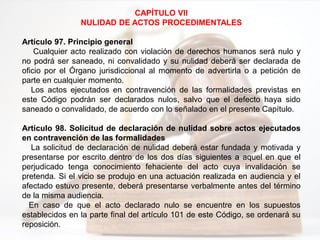 CAPÍTULO VII
NULIDAD DE ACTOS PROCEDIMENTALES
Artículo 97. Principio general
Cualquier acto realizado con violación de derechos humanos será nulo y
no podrá ser saneado, ni convalidado y su nulidad deberá ser declarada de
oficio por el Órgano jurisdiccional al momento de advertirla o a petición de
parte en cualquier momento.
Los actos ejecutados en contravención de las formalidades previstas en
este Código podrán ser declarados nulos, salvo que el defecto haya sido
saneado o convalidado, de acuerdo con lo señalado en el presente Capítulo.
Artículo 98. Solicitud de declaración de nulidad sobre actos ejecutados
en contravención de las formalidades
La solicitud de declaración de nulidad deberá estar fundada y motivada y
presentarse por escrito dentro de los dos días siguientes a aquel en que el
perjudicado tenga conocimiento fehaciente del acto cuya invalidación se
pretenda. Si el vicio se produjo en una actuación realizada en audiencia y el
afectado estuvo presente, deberá presentarse verbalmente antes del término
de la misma audiencia.
En caso de que el acto declarado nulo se encuentre en los supuestos
establecidos en la parte final del artículo 101 de este Código, se ordenará su
reposición.
 