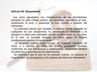Artículo 99. Saneamiento
Los actos ejecutados con inobservancia de las formalidades
previstas en este Código podrán ser saneados, reponiendo el acto,
rectificando el error o realizando el acto omitido a petición del
interesado.
La autoridad judicial que constate un defecto formal saneable en
cualquiera de sus actuaciones, lo comunicará al interesado y le
otorgará un plazo para corregirlo, el cual no será mayor de tres días.
Si el acto no quedare saneado en dicho plazo, el Órgano
jurisdiccional resolverá lo conducente.
La autoridad judicial podrá corregir en cualquier momento de
oficio, o a petición de parte, los errores puramente formales
contenidos en sus actuaciones o resoluciones, respetando siempre
los derechos y garantías de los intervinientes.
Se entenderá que el acto se ha saneado cuando, no obstante la
irregularidad, ha conseguido su fin respecto de todos los interesados.
 