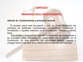 CAPÍTULO I
PRINCIPIOS EN EL PROCEDIMIENTO
Artículo 4o. Características y principios rectores
El proceso penal será acusatorio y oral, en él se observarán los
principios de publicidad, contradicción, concentración, continuidad e
inmediación y aquellos previstos en la Constitución, Tratados y demás
leyes.
Este Código y la legislación aplicable establecerán las excepciones a
los principios antes señalados, de conformidad con lo previsto en la
Constitución. En todo momento, las autoridades deberán respetar y
proteger tanto la dignidad de la víctima como la dignidad del imputado.
 