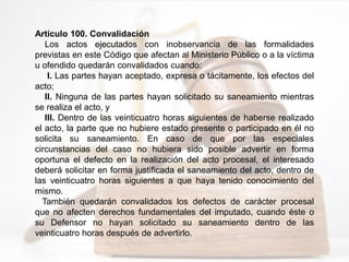 Artículo 100. Convalidación
Los actos ejecutados con inobservancia de las formalidades
previstas en este Código que afectan al Ministerio Público o a la víctima
u ofendido quedarán convalidados cuando:
I. Las partes hayan aceptado, expresa o tácitamente, los efectos del
acto;
II. Ninguna de las partes hayan solicitado su saneamiento mientras
se realiza el acto, y
III. Dentro de las veinticuatro horas siguientes de haberse realizado
el acto, la parte que no hubiere estado presente o participado en él no
solicita su saneamiento. En caso de que por las especiales
circunstancias del caso no hubiera sido posible advertir en forma
oportuna el defecto en la realización del acto procesal, el interesado
deberá solicitar en forma justificada el saneamiento del acto, dentro de
las veinticuatro horas siguientes a que haya tenido conocimiento del
mismo.
También quedarán convalidados los defectos de carácter procesal
que no afecten derechos fundamentales del imputado, cuando éste o
su Defensor no hayan solicitado su saneamiento dentro de las
veinticuatro horas después de advertirlo.
 