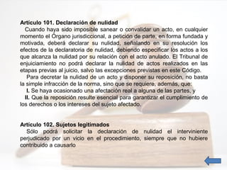 Artículo 101. Declaración de nulidad
Cuando haya sido imposible sanear o convalidar un acto, en cualquier
momento el Órgano jurisdiccional, a petición de parte, en forma fundada y
motivada, deberá declarar su nulidad, señalando en su resolución los
efectos de la declaratoria de nulidad, debiendo especificar los actos a los
que alcanza la nulidad por su relación con el acto anulado. El Tribunal de
enjuiciamiento no podrá declarar la nulidad de actos realizados en las
etapas previas al juicio, salvo las excepciones previstas en este Código.
Para decretar la nulidad de un acto y disponer su reposición, no basta
la simple infracción de la norma, sino que se requiere, además, que:
I. Se haya ocasionado una afectación real a alguna de las partes, y
II. Que la reposición resulte esencial para garantizar el cumplimiento de
los derechos o los intereses del sujeto afectado.
Artículo 102. Sujetos legitimados
Sólo podrá solicitar la declaración de nulidad el interviniente
perjudicado por un vicio en el procedimiento, siempre que no hubiere
contribuido a causarlo
 