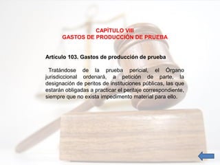 CAPÍTULO VIII
GASTOS DE PRODUCCIÓN DE PRUEBA
Artículo 103. Gastos de producción de prueba
Tratándose de la prueba pericial, el Órgano
jurisdiccional ordenará, a petición de parte, la
designación de peritos de instituciones públicas, las que
estarán obligadas a practicar el peritaje correspondiente,
siempre que no exista impedimento material para ello.
 