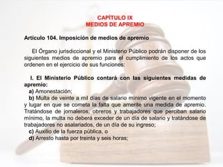 CAPÍTULO IX
MEDIOS DE APREMIO
Artículo 104. Imposición de medios de apremio
El Órgano jurisdiccional y el Ministerio Público podrán disponer de los
siguientes medios de apremio para el cumplimiento de los actos que
ordenen en el ejercicio de sus funciones:
I. El Ministerio Público contará con las siguientes medidas de
apremio:
a) Amonestación;
b) Multa de veinte a mil días de salario mínimo vigente en el momento
y lugar en que se cometa la falta que amerite una medida de apremio.
Tratándose de jornaleros, obreros y trabajadores que perciban salario
mínimo, la multa no deberá exceder de un día de salario y tratándose de
trabajadores no asalariados, de un día de su ingreso;
c) Auxilio de la fuerza pública, o
d) Arresto hasta por treinta y seis horas;
 