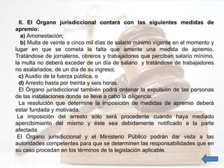II. El Órgano jurisdiccional contará con las siguientes medidas de
apremio:
a) Amonestación;
b) Multa de veinte a cinco mil días de salario mínimo vigente en el momento y
lugar en que se cometa la falta que amerite una medida de apremio.
Tratándose de jornaleros, obreros y trabajadores que perciban salario mínimo,
la multa no deberá exceder de un día de salario y tratándose de trabajadores
no asalariados, de un día de su ingreso;
c) Auxilio de la fuerza pública, o
d) Arresto hasta por treinta y seis horas.
El Órgano jurisdiccional también podrá ordenar la expulsión de las personas
de las instalaciones donde se lleve a cabo la diligencia.
La resolución que determine la imposición de medidas de apremio deberá
estar fundada y motivada.
La imposición del arresto sólo será procedente cuando haya mediado
apercibimiento del mismo y éste sea debidamente notificado a la parte
afectada.
El Órgano jurisdiccional y el Ministerio Público podrán dar vista a las
autoridades competentes para que se determinen las responsabilidades que en
su caso procedan en los términos de la legislación aplicable.
 