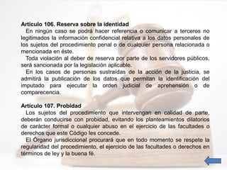 Artículo 106. Reserva sobre la identidad
En ningún caso se podrá hacer referencia o comunicar a terceros no
legitimados la información confidencial relativa a los datos personales de
los sujetos del procedimiento penal o de cualquier persona relacionada o
mencionada en éste.
Toda violación al deber de reserva por parte de los servidores públicos,
será sancionada por la legislación aplicable.
En los casos de personas sustraídas de la acción de la justicia, se
admitirá la publicación de los datos que permitan la identificación del
imputado para ejecutar la orden judicial de aprehensión o de
comparecencia.
Artículo 107. Probidad
Los sujetos del procedimiento que intervengan en calidad de parte,
deberán conducirse con probidad, evitando los planteamientos dilatorios
de carácter formal o cualquier abuso en el ejercicio de las facultades o
derechos que este Código les concede.
El Órgano jurisdiccional procurará que en todo momento se respete la
regularidad del procedimiento, el ejercicio de las facultades o derechos en
términos de ley y la buena fé.
 