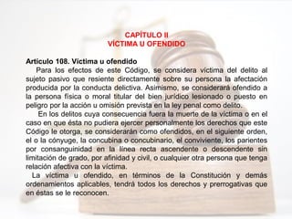 CAPÍTULO II
VÍCTIMA U OFENDIDO
Artículo 108. Víctima u ofendido
Para los efectos de este Código, se considera víctima del delito al
sujeto pasivo que resiente directamente sobre su persona la afectación
producida por la conducta delictiva. Asimismo, se considerará ofendido a
la persona física o moral titular del bien jurídico lesionado o puesto en
peligro por la acción u omisión prevista en la ley penal como delito.
En los delitos cuya consecuencia fuera la muerte de la víctima o en el
caso en que ésta no pudiera ejercer personalmente los derechos que este
Código le otorga, se considerarán como ofendidos, en el siguiente orden,
el o la cónyuge, la concubina o concubinario, el conviviente, los parientes
por consanguinidad en la línea recta ascendente o descendente sin
limitación de grado, por afinidad y civil, o cualquier otra persona que tenga
relación afectiva con la víctima.
La víctima u ofendido, en términos de la Constitución y demás
ordenamientos aplicables, tendrá todos los derechos y prerrogativas que
en éstas se le reconocen.
 