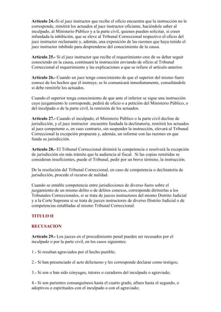 Artículo 24.-Si el juez instructor que recibe el oficio encuentra que la instrucción no le
corresponde, remitirá los actuados al juez instructor oficiante, haciéndole saber al
inculpado, al Ministerio Público y a la parte civil, quienes pueden solicitar, si creen
infundada la inhibición, que se eleve al Tribunal Correccional respectivo el oficio del
juez instructor reclamante y, además, una exposición de las razones que haya tenido el
juez instructor inhibido para desprenderse del conocimiento de la causa.
Artículo 25.- Si el juez instructor que recibe el requerimiento cree de su deber seguir
conociendo en la causa, continuará la instrucción enviando de oficio al Tribunal
Correccional el requerimiento y las explicaciones a que se refiere el artículo anterior.
Artículo 26.- Cuando un juez tenga conocimiento de que el superior del mismo fuero
conoce de los hechos que él instruye, se lo comunicará inmediatamente, consultándole
si debe remitirle los actuados.
Cuando el superior tenga conocimiento de que ante el inferior se sigue una instrucción
cuyo juzgamiento le corresponde, pedirá de oficio o a petición del Ministerio Público, o
del inculpado o de la parte civil, la remisión de los actuados.
Artículo 27.- Cuando el inculpado, el Ministerio Público o la parte civil decline de
jurisdicción, y el juez instructor encuentre fundada la declinatoria, remitirá los actuados
al juez competente o, en caso contrario, sin suspender la instrucción, elevará al Tribunal
Correccional la excepción propuesta y, además, un informe con las razones en que
funda su jurisdicción.
Artículo 28.- El Tribunal Correccional dirimirá la competencia o resolverá la excepción
de jurisdicción sin más trámite que la audiencia al fiscal. Si las copias remitidas se
consideran insuficientes, puede el Tribunal, pedir por un breve término, la instrucción.
De la resolución del Tribunal Correccional, en caso de competencia o declinatoria de
jurisdicción, procede el recurso de nulidad.
Cuando se entable competencia entre jurisdicciones de diverso fuero sobre el
juzgamiento de un mismo delito o de delitos conexos, corresponde dirimirlas a los
Tribunales Correccionales, si se trata de jueces instructores del mismo Distrito Judicial
y a la Corte Suprema si se trata de jueces instructores de diverso Distrito Judicial o de
competencias entabladas al mismo Tribunal Correccional.
TITULO II
RECUSACION
Artículo 29.- Los jueces en el procedimiento penal pueden ser recusados por el
inculpado o por la parte civil, en los casos siguientes:
1.- Si resultan agraviados por el hecho punible;
2.- Si han presenciado el acto delictuoso y les corresponde declarar como testigos;
3.- Si son o han sido cónyuges, tutores o curadores del inculpado o agraviado;
4.- Si son parientes consanguíneos hasta el cuarto grado, afines hasta el segundo, o
adoptivos o espirituales con el inculpado o con el agraviado;
 