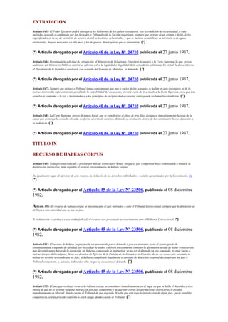 EXTRADICION
Artículo 345.- El Poder Ejecutivo podrá entregar a los Gobiernos de los países extranjeros, con la condición de reciprocidad, a todo
individuo acusado o condenado por los Juzgados o Tribunales de la Nación requiriente, siempre que se trate de un crimen o delito de los
especificados en la ley de veintitrés de octubre de mil ochocientos ochentiocho, y que se hubiese cometido en su territorio o en aguas
territoriales, buques mercantes en alta mar, y los de guerra, donde quiera que se encuentren. (*)
(*) Artículo derogado por el Artículo 46 de la Ley Nº 24710 publicada el 27 junio 1987.
Artículo 346.- Presentada la solicitud de extradición, el Ministerio de Relaciones Exteriores la pasará a la Corte Suprema, la que, previa
audiencia del Ministerio Público, emitirá su informe sobre la legalidad o ilegalidad de la extradición solicitada. En virtud de dicho informe
el Presidente de la República resolverá, con acuerdo del Consejo de Ministros, la demanda. (*)
(*) Artículo derogado por el Artículo 46 de la Ley Nº 24710 publicada el 27 junio 1987.
Artículo 347.- Siempre que un juez o Tribunal tenga conocimiento que uno o varios de los acusados se hallan en país extranjero, si de la
instrucción resulta suficientemente acreditada la culpabilidad del encausado, elevará copia de lo actuado a la Corte Suprema, para que ésta
resuelva si conforme a la ley, a los tratados o a los principios de reciprocidad o cortesía, corresponde reclamar la extradición. (*)
(*) Artículo derogado por el Artículo 46 de la Ley Nº 24710 publicada el 27 junio 1987.
Artículo 348.- La Corte Suprema, previo dictamen fiscal, que se expedirá en el plazo de tres días, designará inmediatamente la vista de la
causa que contenga la consulta elevada, conforme al artículo anterior, dictando su resolución dentro de las veinticuatro horas siguientes a
la audiencia. (*)
(*) Artículo derogado por el Artículo 46 de la Ley Nº 24710 publicada el 27 junio 1987.
TITULO IX
RECURSO DE HABEAS CORPUS
Artículo 349.- Toda persona reducida a prisión por más de veinticuatro horas, sin que el juez competente haya comenzando a tomarle la
declaración instructiva, tiene expedito el recurso extraordinario de habeas corpus.
Da igualmente lugar al ejercicio de este recurso, la violación de los derechos individuales y sociales garantizados por la Constitución. (4)
(*)
(*) Artículo derogado por el Artículo 45 de la Ley Nº 23506, publicada el 08 diciembre
1982.
Artículo 350.- El recurso de habeas corpus se presenta ante el juez instructor o ante el Tribunal Correccional, siempre que la detención se
atribuya a una autoridad que no sea un juez.
Si la detención se atribuye a una orden judicial, el recurso será presentado necesariamente ante el Tribunal Correccional. (*)
(*) Artículo derogado por el Artículo 45 de la Ley Nº 23506, publicada el 08 diciembre
1982.
Artículo 351.- El recurso de habeas corpus puede ser presentado por el detenido o por sus parientes hasta el cuarto grado de
consanguinidad y segundo de afinidad, sin necesidad de poder, y deberá forzosamente contener la afirmación jurada de haber transcurrido
más de veinticuatro horas de la detención, sin haberse comenzado la instructiva; de no ser el detenido un reo rematado, ni estar sujeto a
instrucción por delito alguno; de no ser desertor de Ejército de la Policía, de la Armada o la Aviación; de no ser conscripto sorteado, ni
militar en servicio arrestado por su Jefe; ni hallarse cumpliendo legalmente el apremio de detención corporal decretado por un juez o
Tribunal competente, y, además, indicará el sitio en que se encuentra el detenido. (*)
(*) Artículo derogado por el Artículo 45 de la Ley Nº 23506, publicada el 08 diciembre
1982.
Artículo 352.- El juez que reciba el recurso de hábeas corpus, se constituirá inmediatamente en el lugar en que se halla el detenido, y si se
entera de que no se le sigue ninguna instrucción por juez competente y de que son ciertas las afirmaciones del recurso, lo pondrá
inmediatamente en libertad, dando cuenta al Tribunal de que dependa. Si sabe que está bajo la jurisdicción de algún juez, puede entablar
competencia, si ésta procede conforme a este Código, dando cuenta al Tribunal. (*)
 