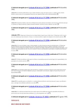 (*) Artículo derogado por el Artículo 45 de la Ley Nº 23506, publicada el 08 diciembre
1982.
Artículo 353.- Si el Jefe del establecimiento en que se halla el detenido se niega a dar ingreso al juez o a cumplir la orden verbal de
libertad, se abrirá contra él la correspondiente instrucción como culpable de delito contra la libertad individual. (*)
(*) Artículo derogado por el Artículo 45 de la Ley Nº 23506, publicada el 08 diciembre
1982.
Artículo 354.- Interpuesto el habeas corpus ante el Tribunal Correccional, podrá éste encomendar a uno de los jueces instructores para que
se constituya en el lugar de detención y ponga en libertad al detenido, si procede el recurso conforme a este título. (*)
(*) Artículo derogado por el Artículo 45 de la Ley Nº 23506, publicada el 08 diciembre
1982
Artículo 355.-Siempre que la detención sea en un lugar distinto de aquel en que se halla el juez o Tribunal que recibe el recurso,
uno u otro ordenará que el juez instructor o el de paz, si se trata de un distrito, cumpla con lo dispuesto en los artículos anteriores. (*)
(*) Artículo derogado por el Artículo 45 de la Ley Nº 23506, publicada el 08 diciembre
1982.
Artículo 356.- Si el recurso de habeas corpus se declara fundado y la orden de detención emanó de autoridad política, el Tribunal que
decretó la libertad o al que la fue comunicada por el juez, citará al funcionario que aparece culpable, al agraviado y al Fiscal a un
audiencia, en la cual, después de los debates conforme a las reglas de este Código, le impondrá como pena la destitución del empleo, al que
no podrá volver hasta pasados dos años. En caso de considerar el abuso de autoridad grave, puede imponer al culpable prisión hasta por
tres meses. (*)
(*) Artículo derogado por el Artículo 45 de la Ley Nº 23506, publicada el 08 diciembre
1982.
Artículo 357.- El haber procedido por orden superior no liberta a la autoridad ejecutora de la prisión ilegal, de la responsabilidad y de la
pena fijada en los artículos anteriores. (*)
(*) Artículo derogado por el Artículo 45 de la Ley Nº 23506, publicada el 08 diciembre
1982.
Artículo 358.- Si la autoridad inculpada alega orden del Gobierno, el Tribunal, sin perjuicio de imponer la pena al funcionario ejecutor,
dará cuenta del proceso a la Cámara de Diputados, para que, considerándolo como acusación, cumpla con lo prescrito por la Ley de
Responsabilidad. (*)
(*) Artículo derogado por el Artículo 45 de la Ley Nº 23506, publicada el 08 diciembre
1982.
Artículo 359.- Las guardias puestas a un domicilio, se consideran detención arbitraria contra la persona que lo ocupa o cuya libertad se
ataca, y dan lugar al procedimiento establecido en este título. (*)
(*) Artículo derogado por el Artículo 45 de la Ley Nº 23506, publicada el 08 diciembre
1982.
Artículo 360.- No se aplicarán las disposiciones de este título respecto de las medidas que ejecuten las autoridades del Gobierno en
ejercicio de las leyes siete mil cuatrocientos setentinueve (7) y ocho mil quinientos cinco. (8) (*)
(*) Artículo derogado por el Artículo 1 de la Ley Nº 10221, publicada el 02 agosto 1945.
TITULO X
RECURSO DE REVISION
 