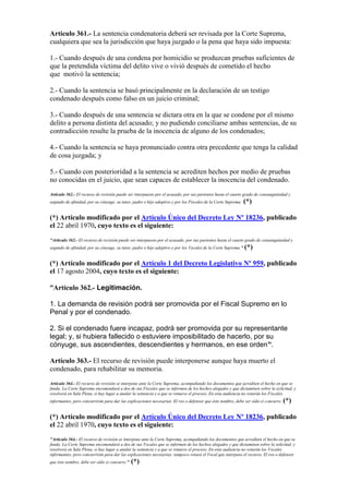 Artículo 361.- La sentencia condenatoria deberá ser revisada por la Corte Suprema,
cualquiera que sea la jurisdicción que haya juzgado o la pena que haya sido impuesta:
1.- Cuando después de una condena por homicidio se produzcan pruebas suficientes de
que la pretendida víctima del delito vive o vivió después de cometido el hecho
que motivó la sentencia;
2.- Cuando la sentencia se basó principalmente en la declaración de un testigo
condenado después como falso en un juicio criminal;
3.- Cuando después de una sentencia se dictara otra en la que se condene por el mismo
delito a persona distinta del acusado; y no pudiendo conciliarse ambas sentencias, de su
contradicción resulte la prueba de la inocencia de alguno de los condenados;
4.- Cuando la sentencia se haya pronunciado contra otra precedente que tenga la calidad
de cosa juzgada; y
5.- Cuando con posterioridad a la sentencia se acrediten hechos por medio de pruebas
no conocidas en el juicio, que sean capaces de establecer la inocencia del condenado.
Artículo 362.- El recurso de revisión puede ser interpuesto por el acusado, por sus parientes hasta el cuarto grado de consanguinidad y
segundo de afinidad, por su cónyuge, su tutor, padre o hijo adoptivo y por los Fiscales de la Corte Suprema. (*)
(*) Artículo modificado por el Artículo Único del Decreto Ley Nº 18236, publicado
el 22 abril 1970, cuyo texto es el siguiente:
"Artículo 362.- El recurso de revisión puede ser interpuesto por el acusado, por sus parientes hasta el cuarto grado de consanguinidad y
segundo de afinidad, por su cónyuge, su tutor, padre o hijo adoptivo y por los Vocales de la Corte Suprema." (*)
(*) Artículo modificado por el Artículo 1 del Decreto Legislativo Nº 959, publicado
el 17 agosto 2004, cuyo texto es el siguiente:
“Artículo 362.- Legitimación.
1. La demanda de revisión podrá ser promovida por el Fiscal Supremo en lo
Penal y por el condenado.
2. Si el condenado fuere incapaz, podrá ser promovida por su representante
legal; y, si hubiera fallecido o estuviere imposibilitado de hacerlo, por su
cónyuge, sus ascendientes, descendientes y hermanos, en ese orden”.
Artículo 363.- El recurso de revisión puede interponerse aunque haya muerto el
condenado, para rehabilitar su memoria.
Artículo 364.- El recurso de revisión se interpone ante la Corte Suprema, acompañando los documentos que acrediten el hecho en que se
funda. La Corte Suprema encomendará a dos de sus Fiscales que se informen de los hechos alegados y que dictaminen sobre la solicitud, y
resolverá en Sala Plena, si hay lugar a anular la sentencia y a que se renueve el proceso. En esta audiencia no votarán los Fiscales
informantes, pero concurrirán para dar las explicaciones necesarias. El reo o defensor que éste nombre, debe ser oído si concurre. (*)
(*) Artículo modificado por el Artículo Único del Decreto Ley Nº 18236, publicado
el 22 abril 1970, cuyo texto es el siguiente:
"Artículo 364.- El recurso de revisión se interpone ante la Corte Suprema, acompañando los documentos que acrediten el hecho en que se
funda. La Corte Suprema encomendará a dos de sus Vocales que se informen de los hechos alegados y que dictaminen sobre la solicitud, y
resolverá en Sala Plena, si hay lugar a anular la sentencia y a que se renueve el proceso. En esta audiencia no votarán los Vocales
informantes, pero concurrirán para dar las explicaciones necesarias; tampoco votará el Vocal que interpuso el recurso. El reo o defensor
que éste nombre, debe ser oído si concurre." (*)
 