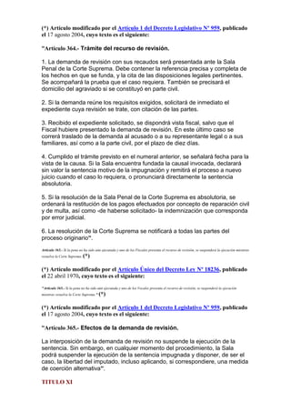 (*) Artículo modificado por el Artículo 1 del Decreto Legislativo Nº 959, publicado
el 17 agosto 2004, cuyo texto es el siguiente:
“Artículo 364.- Trámite del recurso de revisión.
1. La demanda de revisión con sus recaudos será presentada ante la Sala
Penal de la Corte Suprema. Debe contener la referencia precisa y completa de
los hechos en que se funda, y la cita de las disposiciones legales pertinentes.
Se acompañará la prueba que el caso requiera. También se precisará el
domicilio del agraviado si se constituyó en parte civil.
2. Si la demanda reúne los requisitos exigidos, solicitará de inmediato el
expediente cuya revisión se trate, con citación de las partes.
3. Recibido el expediente solicitado, se dispondrá vista fiscal, salvo que el
Fiscal hubiere presentado la demanda de revisión. En este último caso se
correrá traslado de la demanda al acusado o a su representante legal o a sus
familiares, así como a la parte civil, por el plazo de diez días.
4. Cumplido el trámite previsto en el numeral anterior, se señalará fecha para la
vista de la causa. Si la Sala encuentra fundada la causal invocada, declarará
sin valor la sentencia motivo de la impugnación y remitirá el proceso a nuevo
juicio cuando el caso lo requiera, o pronunciará directamente la sentencia
absolutoria.
5. Si la resolución de la Sala Penal de la Corte Suprema es absolutoria, se
ordenará la restitución de los pagos efectuados por concepto de reparación civil
y de multa, así como -de haberse solicitado- la indemnización que corresponda
por error judicial.
6. La resolución de la Corte Suprema se notificará a todas las partes del
proceso originario”.
Artículo 365.- Si la pena no ha sido aún ejecutada y uno de los Fiscales presenta el recurso de revisión, se suspenderá la ejecución mientras
resuelva la Corte Suprema. (*)
(*) Artículo modificado por el Artículo Único del Decreto Ley Nº 18236, publicado
el 22 abril 1970, cuyo texto es el siguiente:
"Artículo 365.- Si la pena no ha sido aún ejecutada y uno de los Vocales presenta el recurso de revisión, se suspenderá la ejecución
mientras resuelva la Corte Suprema." (*)
(*) Artículo modificado por el Artículo 1 del Decreto Legislativo Nº 959, publicado
el 17 agosto 2004, cuyo texto es el siguiente:
“Artículo 365.- Efectos de la demanda de revisión.
La interposición de la demanda de revisión no suspende la ejecución de la
sentencia. Sin embargo, en cualquier momento del procedimiento, la Sala
podrá suspender la ejecución de la sentencia impugnada y disponer, de ser el
caso, la libertad del imputado, incluso aplicando, si correspondiere, una medida
de coerción alternativa”.
TITULO XI
 