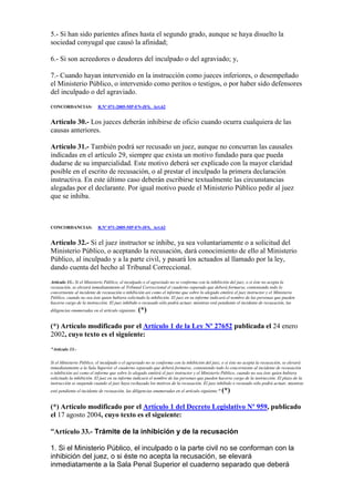 5.- Si han sido parientes afines hasta el segundo grado, aunque se haya disuelto la
sociedad conyugal que causó la afinidad;
6.- Si son acreedores o deudores del inculpado o del agraviado; y,
7.- Cuando hayan intervenido en la instrucción como jueces inferiores, o desempeñado
el Ministerio Público, o intervenido como peritos o testigos, o por haber sido defensores
del inculpado o del agraviado.
CONCORDANCIAS: R.Nº 071-2005-MP-FN-JFS, Art.62
Artículo 30.- Los jueces deberán inhibirse de oficio cuando ocurra cualquiera de las
causas anteriores.
Artículo 31.- También podrá ser recusado un juez, aunque no concurran las causales
indicadas en el artículo 29, siempre que exista un motivo fundado para que pueda
dudarse de su imparcialidad. Este motivo deberá ser explicado con la mayor claridad
posible en el escrito de recusación, o al prestar el inculpado la primera declaración
instructiva. En este último caso deberán escribirse textualmente las circunstancias
alegadas por el declarante. Por igual motivo puede el Ministerio Público pedir al juez
que se inhiba.
CONCORDANCIAS: R.Nº 071-2005-MP-FN-JFS, Art.62
Artículo 32.- Si el juez instructor se inhibe, ya sea voluntariamente o a solicitud del
Ministerio Público, o aceptando la recusación, dará conocimiento de ello al Ministerio
Público, al inculpado y a la parte civil, y pasará los actuados al llamado por la ley,
dando cuenta del hecho al Tribunal Correccional.
Artículo 33.- Si el Ministerio Público, el inculpado o el agraviado no se conforma con la inhibición del juez, o si éste no acepta la
recusación, se elevará inmediatamente al Tribunal Correccional el cuaderno separado que deberá formarse, conteniendo todo lo
concerniente al incidente de recusación o inhibición así como el informe que sobre lo alegado emitirá el juez instructor y el Ministerio
Público, cuando no sea éste quien hubiera solicitado la inhibición. El juez en su informe indicará el nombre de las personas que pueden
hacerse cargo de la instrucción. El juez inhibido o recusado sólo podrá actuar, mientras esté pendiente el incidente de recusación, las
diligencias enumeradas en el artículo siguiente. (*)
(*) Artículo modificado por el Artículo 1 de la Ley Nº 27652 publicada el 24 enero
2002, cuyo texto es el siguiente:
"Artículo 33.-
Si el Ministerio Público, el inculpado o el agraviado no se conforma con la inhibición del juez, o si éste no acepta la recusación, se elevará
inmediatamente a la Sala Superior el cuaderno separado que deberá formarse, conteniendo todo lo concerniente al incidente de recusación
o inhibición así como el informe que sobre lo alegado emitirá el juez instructor y el Ministerio Público, cuando no sea éste quien hubiera
solicitado la inhibición. El juez en su informe indicará el nombre de las personas que pueden hacerse cargo de la instrucción. El plazo de la
instrucción se suspende cuando el juez haya rechazado los motivos de la recusación. El juez inhibido o recusado sólo podrá actuar, mientras
esté pendiente el incidente de recusación, las diligencias enumeradas en el artículo siguiente." (*)
(*) Artículo modificado por el Artículo 1 del Decreto Legislativo Nº 959, publicado
el 17 agosto 2004, cuyo texto es el siguiente:
“Artículo 33.- Trámite de la inhibición y de la recusación
1. Si el Ministerio Público, el inculpado o la parte civil no se conforman con la
inhibición del juez, o si éste no acepta la recusación, se elevará
inmediatamente a la Sala Penal Superior el cuaderno separado que deberá
 
