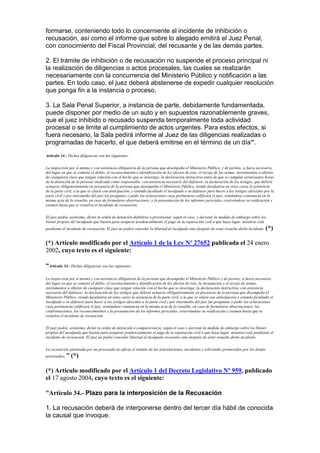 formarse, conteniendo todo lo concerniente al incidente de inhibición o
recusación, así como el informe que sobre lo alegado emitirá el Juez Penal,
con conocimiento del Fiscal Provincial, del recusante y de las demás partes.
2. El trámite de inhibición o de recusación no suspende el proceso principal ni
la realización de diligencias o actos procesales, las cuales se realizarán
necesariamente con la concurrencia del Ministerio Público y notificación a las
partes. En todo caso, el juez deberá abstenerse de expedir cualquier resolución
que ponga fin a la instancia o proceso.
3. La Sala Penal Superior, a instancia de parte, debidamente fundamentada,
puede disponer por medio de un auto y en supuestos razonablemente graves,
que el juez inhibido o recusado suspenda temporalmente toda actividad
procesal o se limite al cumplimiento de actos urgentes. Para estos efectos, si
fuera necesario, la Sala pedirá informe al Juez de las diligencias realizadas o
programadas de hacerlo, el que deberá emitirse en el término de un día”.
Artículo 34.- Dichas diligencias son las siguientes:
La inspección por sí mismo y con asistencia obligatoria de la persona que desempeña el Ministerio Público, y de peritos, si fuera necesario,
del lugar en que se cometió el delito; el reconocimiento e identificación de los efectos de éste; el recojo de las armas, instrumentos u objetos
de cualquiera clase que tengan relación con el hecho que se investiga; la declaración instructiva antes de que se cumplan veinticuatro horas
de la detención de la persona sindicada como responsable, con asistencia necesaria del defensor; la declaración de los testigos, que deberá
actuarse obligatoriamente en presencia de la persona que desempeña el Ministerio Público, siendo facultativa en estos casos la asistencia
de la parte civil, a la que se citará con anticipación, y estando facultado el inculpado o su defensor para hacer a los testigos ofrecidos por la
parte civil y por intermedio del juez las preguntas o pedir las aclaraciones cuya pertinencia calificará el juez, sentándose constancia en la
misma acta de lo resuelto, en caso de formularse observaciones; y la presentación de los informes periciales, reservándose su ratificación y
examen hasta que se resuelva el incidente de recusación.
El juez podrá, asimismo, dictar la orden de detención definitiva o provisional, según el caso, y decretar la medida de embargo sobre los
bienes propios del inculpado que basten para asegurar prudencialmente el pago de la reparación civil a que haya lugar, mientras está
pendiente el incidente de recusación. El juez no podrá conceder la libertad al inculpado sino después de estar resuelto dicho incidente. (*)
(*) Artículo modificado por el Artículo 1 de la Ley Nº 27652 publicada el 24 enero
2002, cuyo texto es el siguiente:
“Artículo 34.- Dichas diligencias son las siguientes:
La inspección por sí mismo y con asistencia obligatoria de la persona que desempeña el Ministerio Público y de peritos, si fuera necesario,
del lugar en que se cometió el delito; el reconocimiento e identificación de los efectos de éste; la incautación y el recojo de armas,
instrumentos u objetos de cualquier clase que tengan relación con el hecho que se investiga; la declaración instructiva, con asistencia
necesaria del defensor; la declaración de los testigos que deberá actuarse obligatoriamente en presencia de la persona que desempeña el
Ministerio Público, siendo facultativa en estos casos la asistencia de la parte civil, a la que se citará con anticipación y estando facultado el
inculpado o su defensor para hacer a los testigos ofrecidos a la parte civil y por intermedio del juez las preguntas o pedir las aclaraciones
cuya pertinencia calificará el juez, sentándose constancia en la misma acta de lo resuelto, en caso de formularse observaciones; las
confrontaciones, los reconocimientos y la presentación de los informes periciales, reservándose su ratificación y examen hasta que se
resuelva el incidente de recusación.
El juez podrá, asimismo, dictar la orden de detención o comparecencia, según el caso y decretar la medida de embargo sobre los bienes
propios del inculpado que basten para asegurar prudencialmente el pago de la reparación civil a que haya lugar, mientras está pendiente el
incidente de recusación. El juez no podrá conceder libertad al inculpado recusante sino después de estar resuelto dicho incidente.
La recusación planteada por un procesado no afecta el trámite de las articulaciones, incidentes y solicitudes promovidos por los demás
procesados." (*)
(*) Artículo modificado por el Artículo 1 del Decreto Legislativo Nº 959, publicado
el 17 agosto 2004, cuyo texto es el siguiente:
“Artículo 34.- Plazo para la interposición de la Recusación
1. La recusación deberá de interponerse dentro del tercer día hábil de conocida
la causal que invoque.
 