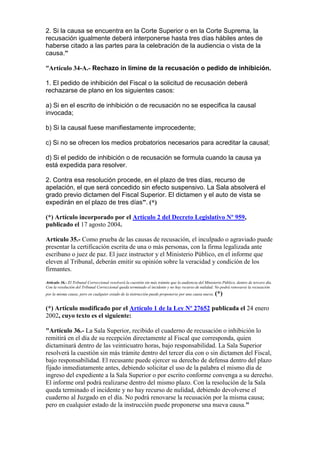 2. Si la causa se encuentra en la Corte Superior o en la Corte Suprema, la
recusación igualmente deberá interponerse hasta tres días hábiles antes de
haberse citado a las partes para la celebración de la audiencia o vista de la
causa.”
“Artículo 34-A.- Rechazo in limine de la recusación o pedido de inhibición.
1. El pedido de inhibición del Fiscal o la solicitud de recusación deberá
rechazarse de plano en los siguientes casos:
a) Si en el escrito de inhibición o de recusación no se especifica la causal
invocada;
b) Si la causal fuese manifiestamente improcedente;
c) Si no se ofrecen los medios probatorios necesarios para acreditar la causal;
d) Si el pedido de inhibición o de recusación se formula cuando la causa ya
está expedida para resolver.
2. Contra esa resolución procede, en el plazo de tres días, recurso de
apelación, el que será concedido sin efecto suspensivo. La Sala absolverá el
grado previo dictamen del Fiscal Superior. El dictamen y el auto de vista se
expedirán en el plazo de tres días”. (*)
(*) Artículo incorporado por el Artículo 2 del Decreto Legislativo Nº 959,
publicado el 17 agosto 2004.
Artículo 35.- Como prueba de las causas de recusación, el inculpado o agraviado puede
presentar la certificación escrita de una o más personas, con la firma legalizada ante
escribano o juez de paz. El juez instructor y el Ministerio Público, en el informe que
eleven al Tribunal, deberán emitir su opinión sobre la veracidad y condición de los
firmantes.
Artículo 36.- El Tribunal Correccional resolverá la cuestión sin más trámite que la audiencia del Ministerio Público, dentro de tercero día.
Con la resolución del Tribunal Correccional queda terminado el incidente y no hay recurso de nulidad. No podrá renovarse la recusación
por la misma causa; pero en cualquier estado de la instrucción puede proponerse por una causa nueva. (*)
(*) Artículo modificado por el Artículo 1 de la Ley Nº 27652 publicada el 24 enero
2002, cuyo texto es el siguiente:
"Artículo 36.- La Sala Superior, recibido el cuaderno de recusación o inhibición lo
remitirá en el día de su recepción directamente al Fiscal que corresponda, quien
dictaminará dentro de las veinticuatro horas, bajo responsabilidad. La Sala Superior
resolverá la cuestión sin más trámite dentro del tercer día con o sin dictamen del Fiscal,
bajo responsabilidad. El recusante puede ejercer su derecho de defensa dentro del plazo
fijado inmediatamente antes, debiendo solicitar el uso de la palabra el mismo día de
ingreso del expediente a la Sala Superior o por escrito conforme convenga a su derecho.
El informe oral podrá realizarse dentro del mismo plazo. Con la resolución de la Sala
queda terminado el incidente y no hay recurso de nulidad, debiendo devolverse el
cuaderno al Juzgado en el día. No podrá renovarse la recusación por la misma causa;
pero en cualquier estado de la instrucción puede proponerse una nueva causa."
 