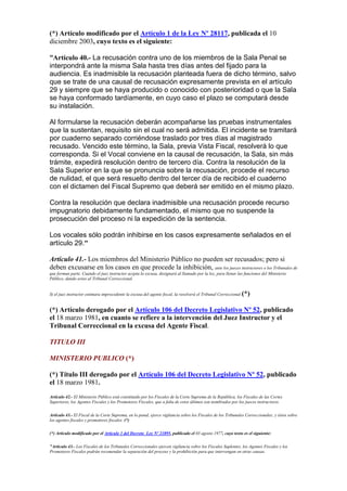 (*) Artículo modificado por el Artículo 1 de la Ley Nº 28117, publicada el 10
diciembre 2003, cuyo texto es el siguiente:
“Artículo 40.- La recusación contra uno de los miembros de la Sala Penal se
interpondrá ante la misma Sala hasta tres días antes del fijado para la
audiencia. Es inadmisible la recusación planteada fuera de dicho término, salvo
que se trate de una causal de recusación expresamente prevista en el artículo
29 y siempre que se haya producido o conocido con posterioridad o que la Sala
se haya conformado tardíamente, en cuyo caso el plazo se computará desde
su instalación.
Al formularse la recusación deberán acompañarse las pruebas instrumentales
que la sustentan, requisito sin el cual no será admitida. El incidente se tramitará
por cuaderno separado corriéndose traslado por tres días al magistrado
recusado. Vencido este término, la Sala, previa Vista Fiscal, resolverá lo que
corresponda. Si el Vocal conviene en la causal de recusación, la Sala, sin más
trámite, expedirá resolución dentro de tercero día. Contra la resolución de la
Sala Superior en la que se pronuncia sobre la recusación, procede el recurso
de nulidad, el que será resuelto dentro del tercer día de recibido el cuaderno
con el dictamen del Fiscal Supremo que deberá ser emitido en el mismo plazo.
Contra la resolución que declara inadmisible una recusación procede recurso
impugnatorio debidamente fundamentado, el mismo que no suspende la
prosecución del proceso ni la expedición de la sentencia.
Los vocales sólo podrán inhibirse en los casos expresamente señalados en el
artículo 29."
Artículo 41.- Los miembros del Ministerio Público no pueden ser recusados; pero si
deben excusarse en los casos en que procede la inhibición, ante los jueces instructores o los Tribunales de
que forman parte. Cuando el juez instructor acepta la excusa, designará al llamado por la ley, para llenar las funciones del Ministerio
Público, dando aviso al Tribunal Correccional.
Si el juez instructor estimara improcedente la excusa del agente fiscal, la resolverá el Tribunal Correccional.(*)
(*) Artículo derogado por el Artículo 106 del Decreto Legislativo Nº 52, publicado
el 18 marzo 1981, en cuanto se refiere a la intervención del Juez Instructor y el
Tribunal Correccional en la excusa del Agente Fiscal.
TITULO III
MINISTERIO PUBLICO (*)
(*) Título III derogado por el Artículo 106 del Decreto Legislativo Nº 52, publicado
el 18 marzo 1981.
Artículo 42.- El Ministerio Público está constituido por los Fiscales de la Corte Suprema de la República, los Fiscales de las Cortes
Superiores, los Agentes Fiscales y los Promotores Fiscales, que a falta de estos últimos son nombrados por los jueces instructores.
Artículo 43.- El Fiscal de la Corte Suprema, en lo penal, ejerce vigilancia sobre los Fiscales de los Tribunales Correccionales; y éstos sobre
los agentes fiscales y promotores fiscales. (*)
(*) Artículo modificado por el Artículo 1 del Decreto Ley Nº 21895, publicado el 03 agosto 1977, cuyo texto es el siguiente:
"Artículo 43.- Los Fiscales de los Tribunales Correccionales ejercen vigilancia sobre los Fiscales Suplentes, los Agentes Fiscales y los
Promotores Fiscales podrán recomendar la separación del proceso y la prohibición para que intervengan en otras causas.
 