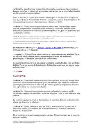 Artículo 51.- Cuando se siga instrucción por homicidio, siempre que el juez instructor
llegue a identificar el cadáver, dictará mandato judicial para que se inscriba la defunción
en el Registro Civil correspondiente.
Si no se descubre el cadáver de la víctima, la orden para la inscripción de la defunción
será expedida por el Presidente del Tribunal Correccional, después de dictarse el auto de
archivamiento provisional o la sentencia que establezca el delito.
Artículo 52.- El juez instructor puede impartir órdenes a la Policía Judicial para la
citación, comparecencia o detención de las personas; y requerir los servicios de los
funcionarios, profesionales o técnicos que forman parte de ella, para las operaciones que
sea necesario practicar.
Artículo 53.- El juez instructor, al término de la instrucción, emitirá un informe, en el que estudie el delito y la responsabilidad del
inculpado. Informará, asimismo, en los incidentes que eleve al Tribunal Correccional.
Se sujetará estrictamente a los plazos señalados en este Código y remitirá al Tribunal Correccional los avisos de la actuación de las
diligencias para las que la ley exige este requisito. (*)
(*) Artículo modificado por el Artículo 1 de la Ley Nº 27994, publicada el 06 junio
2003, cuyo texto es el siguiente:
“Artículo 53.- El Juez Penal, al término de la instrucción elevará a la Sala Penal
un informe dando cuenta de las diligencias practicadas, los incidentes
promovidos y la situación jurídica de los procesados.
Se sujetará estrictamente a los plazos señalados en este Código y se remitirá a
la Sala Penal los avisos de la actuación de las diligencias para las que se exige
este requisito."
TITULO V
PARTE CIVIL
Artículo 54.- El agraviado, sus ascendientes o descendientes, su cónyuge, sus parientes
colaterales y afines dentro del segundo grado; sus padres o hijos adoptivos o su tutor o
curador pueden constituirse en parte civil. La persona que no ejerza por sí sus derechos,
será representada por sus personeros legales.
Artículo 55.- El que solicita constituirse en parte civil puede formular su pedido
verbalmente o por escrito ante el juez instructor. El pedido verbal se hará constar en acta
especial.
La resolución que corresponda la dictará el juez de inmediato. Procede apelación contra
el auto que desestime la solicitud.
Artículo 56.- Pueden oponerse al auto que dicte el juez aceptando a la parte civil, el
Ministerio Público y el inculpado por escrito fundamentado, dentro del término de
tercero día de notificados.
De la oposición se formará cuaderno aparte, y el auto del juez instructor que la resuelva,
podrá ser apelado.
Artículo 57.- La parte civil puede ofrecer las pruebas que crea convenientes para esclarecer el delito. Puede, también, designar abogado
para el juicio oral y, concurrir a la audiencia.
 