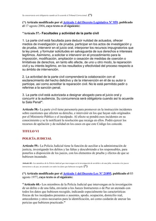 Su concurrencia será obligatoria cuando así lo acuerde el Tribunal Correccional. (*)
(*) Artículo modificado por el Artículo 1 del Decreto Legislativo Nº 959, publicado
el 17 agosto 2004, cuyo texto es el siguiente:
“Artículo 57.- Facultades y actividad de la parte civil
1. La parte civil está facultada para deducir nulidad de actuados, ofrecer
medios de investigación y de prueba, participar en los actos de investigación y
de prueba, intervenir en el juicio oral, interponer los recursos impugnatorios que
la ley prevé, y formular solicitudes en salvaguarda de sus derechos e intereses
legítimos. Asimismo, a solicitar e intervenir en el procedimiento para la
imposición, modificación, ampliación o cesación de medidas de coerción o
limitativas de derechos, en tanto ello afecte, de uno u otro modo, la reparación
civil y su interés legítimo, en los resultados y efectividad del proceso respecto a
su ámbito de intervención.
2. La actividad de la parte civil comprenderá la colaboración con el
esclarecimiento del hecho delictivo y de la intervención en él de su autor o
partícipe, así como acreditar la reparación civil. No le está permitido pedir o
referirse a la sanción penal.
3. La parte civil está autorizada a designar abogado para el juicio oral y
concurrir a la audiencia. Su concurrencia será obligatoria cuando así lo acuerde
la Sala Penal”.
Artículo 58.- La parte civil tiene personería para promover en la instrucción incidentes
sobre cuestiones que afecten su derecho, e intervenir en los que hayan sido originados
por el Ministerio Público o el inculpado. Al efecto se pondrá esos incidentes en su
conocimiento y se le notificará la resolución que recaiga en ellos. Podrá ejercer los
recursos de apelación y de nulidad en los casos en que este Código los concede.
TITULO VI
POLICÍA JUDICIAL
Artículo 59.- La Policía Judicial tiene la función de auxiliar a la administración de
justicia, investigando los delitos y las faltas y descubriendo a los responsables, para
ponerlos a disposición de los jueces, con los elementos de prueba y efectos de que se
hubiesen incautado.
Artículo 60.- Los miembros de la Policía Judicial que intervengan en la investigación de un delito o de una falta, enviarán a los jueces
instructores o de paz, un atestado con todos los datos que hubiesen recogido. (*)
(*) Artículo modificado por el Artículo 1 del Decreto Ley Nº 21895, publicado el 03
agosto 1977, cuyo texto es el siguiente:
"Artículo 60.- Los miembros de la Policía Judicial que intervengan en la investigación
de un delito o de una falta, enviarán a los Jueces Instructores o de Paz un atestado con
todos los datos que hubiesen recogido, indicando especialmente las características
físicas de los inculpados presentes o ausentes, apodo, ocupación, domicilio real,
antecedentes y otros necesarios para la identificación, así como cuidarán de anexar las
pericias que hubieren practicado."
 