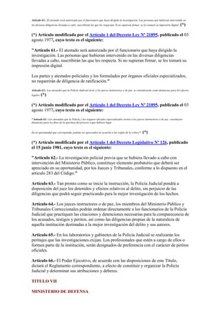 Artículo 61.- El atestado será autorizado por el funcionario que haya dirigido la investigación. Las personas que hubieran intervenido en
las diversas diligencias llevadas a cabo, suscribirán las que les respectan. Si no supieran firmar, se les tomará su impresión digital. (*)
(*) Artículo modificado por el Artículo 1 del Decreto Ley Nº 21895, publicado el 03
agosto 1977, cuyo texto es el siguiente:
"Artículo 61.- El atestado será autorizado por el funcionario que haya dirigido la
investigación. Las personas que hubieran intervenido en las diversas diligencias
llevadas a cabo, suscribirán las que les respecta. Si no supieran firmar, se les tomará su
impresión digital.
Los partes y atestados policiales y los formulados por órganos oficiales especializados,
no requerirán de diligencia de ratificación."
Artículo 62.- Los atestados que la Policía Judicial envíe a los jueces instructores o de paz, se considerarán como denuncias para los efectos
legales. (*)
(*) Artículo modificado por el Artículo 1 del Decreto Ley Nº 21895, publicado el 03
agosto 1977, cuyo texto es el siguiente:
"Artículo 62.- Los atestados que la Policía y los órganos oficiales especializados envíen a los jueces instructores o de paz, constituyen
denuncias para los fines de la apertura del proceso a que hubiere lugar.
En la oportunidad que corresponda, podrán ser apreciados de acuerdo a las reglas de la crítica". (*)
(*) Artículo modificado por el Artículo 1 del Decreto Legislativo Nº 126, publicado
el 15 junio 1981, cuyo texto es el siguiente:
"Artículo 62.- La investigación policial previa que se hubiera llevado a cabo con
intervención del Ministerio Público, constituye elemento probatorio que deberá ser
apreciado en su oportunidad, por los Jueces y Tribunales, conforme a lo dispuesto en el
artículo 283 del Código."
Artículo 63.- Tan pronto como se inicie la instrucción, la Policía Judicial pondrá a
disposición del juez los detenidos y efectos relativos al delito, sin perjuicio de las
diligencias que podrá seguir practicando para la mejor investigación de los hechos.
Artículo 64.- Los jueces instructores o de paz, los miembros del Ministerio Público y
Tribunales Correccionales podrán ordenar directamente a los funcionarios de la Policía
Judicial que practiquen las citaciones y detenciones necesarias para la comparecencia de
los acusados, testigos y peritos, así como las diligencias propias de la naturaleza de
aquella institución destinadas a la mejor investigación del delito y sus autores.
Artículo 65.- En los laboratorios y gabinetes de la Policía Judicial se realizarán los
peritajes que las investigaciones exijan. Los profesionales que estén a cargo de ellos o
formen parte de la institución, serán designados de preferencia con el carácter de peritos
oficiales.
Artículo 66.- El Poder Ejecutivo, de acuerdo con las disposiciones de este Título,
dictará el Reglamento correspondiente, a efecto de constituir y organizar la Policía
Judicial y determinar sus atribuciones y deberes.
TITULO VII
MINISTERIO DE DEFENSA
 