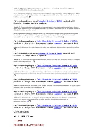 Artículo 67.- El Ministerio de Defensa está constituido por los abogados que en los Juzgados de instrucción y en los Tribunales
Correccionales defienden de oficio a los inculpados y acusados.
En caso de impedimento del defensor lo reemplazará el que designe el Tribunal Correccional entre los suplentes del Ministerio de Defensa
nombrados anualmente por la Corte Superior. Estos serán encargados igualmente de la defensa de oficio cuando habiendo más de un reo
las defensas sean incompatibles. (*)
(*) Artículo modificado por el Artículo 1 de la Ley Nº 24388, publicada el 06
diciembre 1985, cuyo texto es el siguiente:
"Artículo 67.- El Ministerio de Defensa está constituido por los abogados que en la etapa de la investigación policial, ante el Ministerio
Público, ante los Juzgados de Paz, en los Juzgados de Instrucción, en los Tribunales Correccionales y ante la Corte Suprema, defienden de
oficio a los denunciados, inculpados y acusados.
En caso de impedimento del defensor lo reemplazará alguno de los nombrados por el Ministerio de Justicia o el que designe el Tribunal
Correccional entre los suplentes del Ministerio de Defensa, nombrados anualmente por la Corte Superior. Estos serán encargados
igualmente de la defensa de oficio cuando habiendo más de un reo las defensas sean incompatibles." (*)
(*) Artículo derogado por la Única Disposición Derogatoria de la Ley Nº 29360,
publicada el 14 mayo 2009, el mismo que entró en vigencia el 1 de enero de 2010.
Artículo 68.- Los defensores de oficio están obligados a intervenir en todas las diligencias de la instrucción y a autorizarlas con su firma.
(*)
(*) Artículo modificado por el Artículo 1 de la Ley Nº 24388, publicada el 06
diciembre 1985, cuyo texto es el siguiente:
"Artículo 68.- Los defensores de oficio están obligados a intervenir y autorizar con su firma todas las diligencias previas a la acción penal,
durante la instrucción y el juicio oral." (*)
(*) Artículo derogado por la Única Disposición Derogatoria de la Ley Nº 29360,
publicada el 14 mayo 2009, el mismo que entró en vigencia el 1 de enero de 2010.
Artículo 69.- Los defensores de los acusados concurrirán a las audiencias y presentarán conclusiones escritas en todas las incidencias que
se produzcan y de su defensa oral. Suscribirán y harán las observaciones que juzguen convenientes a las actas de los debates judiciales.
(*)
(*) Artículo derogado por la Única Disposición Derogatoria de la Ley Nº 29360,
publicada el 14 mayo 2009, el mismo que entró en vigencia el 1 de enero de 2010.
Artículo 70.- Habrá un defensor de oficio rentado en cada Tribunal Correccional. Estos defensores serán nombrados por el Poder Ejecutivo
y percibirán el haber que les señale la ley de presupuesto. (*)
(*) Artículo derogado por la Única Disposición Derogatoria de la Ley Nº 29360,
publicada el 14 mayo 2009, el mismo que entró en vigencia el 1 de enero de 2010.
Artículo 71.- Los defensores de oficio que desempeñen el cargo en los Juzgados de Instrucción serán designados anualmente por la
respectiva Corte Superior y los servicios que presten les serán de abono para los efectos de la ley número ocho mil
cuatrocientos treinticinco. (6) (*)
(*) Artículo derogado por la Única Disposición Derogatoria de la Ley Nº 29360,
publicada el 14 mayo 2009, el mismo que entró en vigencia el 1 de enero de 2010.
LIBRO SEGUNDO
DE LA INSTRUCCION
TITULO I
PRINCIPIO DE LA INSTRUCCION
 