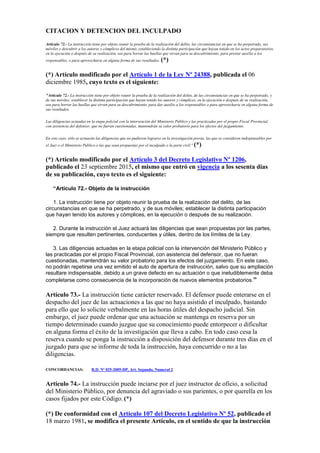 CITACION Y DETENCION DEL INCULPADO
Artículo 72.- La instrucción tiene por objeto reunir la prueba de la realización del delito, las circunstancias en que se ha perpetrado, sus
móviles y descubrir a los autores y cómplices del mismo, estableciendo la distinta participación que hayan tenido en los actos preparatorios,
en la ejecución o después de su realización, sea para borrar las huellas que sirvan para su descubrimiento, para prestar auxilio a los
responsables, o para aprovecharse en alguna forma de sus resultados. (*)
(*) Artículo modificado por el Artículo 1 de la Ley Nº 24388, publicada el 06
diciembre 1985, cuyo texto es el siguiente:
"Artículo 72.- La instrucción tiene por objeto reunir la prueba de la realización del delito, de las circunstancias en que se ha perpetrado, y
de sus móviles; establecer la distinta participación que hayan tenido los autores y cómplices, en la ejecución o después de su realización,
sea para borrar las huellas que sirven para su descubrimiento, para dar auxilio a los responsables o para aprovecharse en alguna forma de
sus resultados.
Las diligencias actuadas en la etapa policial con la intervención del Ministerio Público y las practicadas por el propio Fiscal Provincial,
con asistencia del defensor, que no fueran cuestionadas, mantendrán su valor probatorio para los efectos del juzgamiento.
En este caso, sólo se actuarán las diligencias que no pudieron lograrse en la investigación previa, las que se consideren indispensables por
el Juez o el Ministerio Público o las que sean propuestas por el inculpado o la parte civil." (*)
(*) Artículo modificado por el Artículo 3 del Decreto Legislativo Nº 1206,
publicado el 23 septiembre 2015, el mismo que entró en vigencia a los sesenta días
de su publicación, cuyo texto es el siguiente:
“Artículo 72.- Objeto de la instrucción
1. La instrucción tiene por objeto reunir la prueba de la realización del delito, de las
circunstancias en que se ha perpetrado, y de sus móviles; establecer la distinta participación
que hayan tenido los autores y cómplices, en la ejecución o después de su realización.
2. Durante la instrucción el Juez actuará las diligencias que sean propuestas por las partes,
siempre que resulten pertinentes, conducentes y útiles, dentro de los límites de la Ley.
3. Las diligencias actuadas en la etapa policial con la intervención del Ministerio Público y
las practicadas por el propio Fiscal Provincial, con asistencia del defensor, que no fueran
cuestionadas, mantendrán su valor probatorio para los efectos del juzgamiento. En este caso,
no podrán repetirse una vez emitido el auto de apertura de instrucción, salvo que su ampliación
resultare indispensable, debido a un grave defecto en su actuación o que ineludiblemente deba
completarse como consecuencia de la incorporación de nuevos elementos probatorios.”
Artículo 73.- La instrucción tiene carácter reservado. El defensor puede enterarse en el
despacho del juez de las actuaciones a las que no haya asistido el inculpado, bastando
para ello que lo solicite verbalmente en las horas útiles del despacho judicial. Sin
embargo, el juez puede ordenar que una actuación se mantenga en reserva por un
tiempo determinado cuando juzgue que su conocimiento puede entorpecer o dificultar
en alguna forma el éxito de la investigación que lleva a cabo. En todo caso cesa la
reserva cuando se ponga la instrucción a disposición del defensor durante tres días en el
juzgado para que se informe de toda la instrucción, haya concurrido o no a las
diligencias.
CONCORDANCIAS: R.D. Nº 025-2005-DP, Art. Segundo, Numeral 2
Artículo 74.- La instrucción puede inciarse por el juez instructor de oficio, a solicitud
del Ministerio Público, por denuncia del agraviado o sus parientes, o por querella en los
casos fijados por este Código. (*)
(*) De conformidad con el Artículo 107 del Decreto Legislativo Nº 52, publicado el
18 marzo 1981, se modifica el presente Artículo, en el sentido de que la instrucción
 