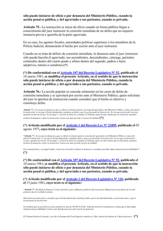sólo puede iniciarse de oficio o por denuncia del Ministerio Público, cuando la
acción penal es pública, y del agraviado o sus parientes, cuando es privada.
Artículo 75.- La instrucción se inicia de oficio cuando en forma pública llegue a
conocimiento del juez instructor la comisión inmediata de un delito que no requiere
instancia previa o querella de la parte agraviada.
En su caso, los agentes fiscales, autoridades políticas superiores o los miembros de la
Policía Judicial, denunciarán el hecho por escrito ante el juez instructor.
Cuando no se trata de delitos de comisión inmediata, la denuncia ante el juez instructor
sólo puede hacerla el agraviado, sus ascendientes, descendientes, cónyuge, parientes
colaterales dentro del cuarto grado y afines dentro del segundo, padres o hijos
adoptivos, tutores o curadores.(*)
(*) De conformidad con el Artículo 107 del Decreto Legislativo Nº 52, publicado el
18 marzo 1981, se modifica el presente Artículo, en el sentido de que la instrucción
sólo puede iniciarse de oficio o por denuncia del Ministerio Público, cuando la
acción penal es pública, y del agraviado o sus parientes, cuando es privada.
Artículo 76.- La acción popular se concede solamente en los casos de delito de
comisión inmediata y se ejercitará por escrito ante el Ministerio Público, quien solicitará
del juez la apertura de instrucción cuando considere que el hecho es efectivo y
constituye delito.
Artículo 77.- Ya sea que la denuncia a que se refiere el artículo anterior, proceda del agraviado o del Ministerio Público, el juez sólo abrirá
la instrucción, si cree que el hecho denunciado constituye un delito y que la acción penal no ha prescrito. Si cree que no procede la acción,
expedirá un decreto de que "no ha lugar", y elevará de oficio los actuados al Tribunal, quien sin más trámite que la vista fiscal, mandará
archivar la denuncia o abrir la instrucción. Contra este auto procede el recurso de nulidad. (*)
(*) Artículo modificado por el Artículo 1 del Decreto Ley Nº 21895, publicado el 03
agosto 1977, cuyo texto es el siguiente:
"Artículo 77.- Ya sea que la denuncia a qua se refiere el articulo anterior, proceda del agraviado o del Ministerio Público, el juez sólo
abrirá la instrucción, si cree que el hecho denunciado constituye delito y que la acción penal no ha prescrito. Si cree que no procede la
acción, expedirá decreto de "no ha lugar" y elevará de oficio los actuados al Tribunal, quien sin más trámite que la vista fiscal, mandará
archivar la denuncia o abrir la instrucción. Contra este auto procede recurso de nulidad.
En la misma forma y con igual trámite, el juez de ocio podrá rechazar la denuncia si considera que falta algún elemento de procedibilidad."
(*)
(*) De conformidad con el Artículo 107 del Decreto Legislativo Nº 52, publicado el
18 marzo 1981, se modifica el presente Artículo, en el sentido de que la instrucción
sólo puede iniciarse de oficio o por denuncia del Ministerio Público, cuando la
acción penal es pública, y del agraviado o sus parientes, cuando es privada.
(*) Artículo modificado por el Artículo 1 del Decreto Legislativo Nº 126, publicado
el 15 junio 1981, cuyo texto es el siguiente:
“Artículo 77.- Recibida la denuncia, el Juez Instructor, para calificarla, podrá de oficio practicar diligencias previas dentro de los diez
primeros días de recibida la misma.
Sólo abrirá la instrucción si considera que el hecho denunciado constituye delito, que se ha individualizado a su presunto autor y que la
acción penal no ha prescrito.
Si considera que no procede la acción expedirá un auto de NO HA LUGAR. Asimismo devolverá la denuncia si estima que le falta algún
elemento de procedibilidad. Contra estas Resoluciones procede recurso de apelación.
El Tribunal absolverá el grado, con sólo el dictamen del Fiscal Superior emitido en 3 días, dentro del término de 3 días posteriores”. (*)
 
