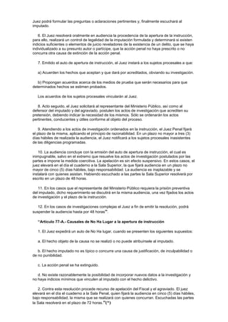 Juez podrá formular las preguntas o aclaraciones pertinentes y, finalmente escuchará al
imputado.
6. El Juez resolverá oralmente en audiencia la procedencia de la apertura de la instrucción,
para ello, realizará un control de legalidad de la imputación formulada y determinará si existen
indicios suficientes o elementos de juicio reveladores de la existencia de un delito, que se haya
individualizado a su presunto autor o partícipe, que la acción penal no haya prescrito o no
concurra otra causa de extinción de la acción penal.
7. Emitido el auto de apertura de instrucción, el Juez instará a los sujetos procesales a que:
a) Acuerden los hechos que aceptan y que dará por acreditados, obviando su investigación.
b) Propongan acuerdos acerca de los medios de prueba que serán necesarios para que
determinados hechos se estimen probados.
Los acuerdos de los sujetos procesales vincularán al Juez.
8. Acto seguido, el Juez solicitará al representante del Ministerio Público, así como al
defensor del imputado y del agraviado, postulen los actos de investigación que acrediten su
pretensión, debiendo indicar la necesidad de los mismos. Sólo se ordenarán los actos
pertinentes, conducentes y útiles conforme al objeto del proceso.
9. Atendiendo a los actos de investigación ordenados en la instrucción, el Juez Penal fijará
el plazo de la misma, aplicando el principio de razonabilidad. En un plazo no mayor a tres (3)
días hábiles de realizada la audiencia, el Juez notificará a los sujetos procesales inasistentes
de las diligencias programadas.
10. La audiencia concluye con la emisión del auto de apertura de instrucción, el cual es
inimpugnable, salvo en el extremo que resuelve los actos de investigación postulados por las
partes e impone la medida coercitiva. La apelación es sin efecto suspensivo. En estos casos, el
juez elevará en el día el cuaderno a la Sala Superior, la que fijará audiencia en un plazo no
mayor de cinco (5) días hábiles, bajo responsabilidad. La audiencia es inaplazable y se
instalará con quienes asistan. Habiendo escuchado a las partes la Sala Superior resolverá por
escrito en un plazo de 48 horas.
11. En los casos que el representante del Ministerio Público requiera la prisión preventiva
del imputado, dicho requerimiento se discutirá en la misma audiencia, una vez fijados los actos
de investigación y el plazo de la instrucción.
12. En los casos de investigaciones complejas el Juez a fin de emitir la resolución, podrá
suspender la audiencia hasta por 48 horas”.
“Artículo 77-A.- Causales de No Ha Lugar a la apertura de instrucción
1. El Juez expedirá un auto de No Ha lugar, cuando se presenten los siguientes supuestos:
a. El hecho objeto de la causa no se realizó o no puede atribuírsele al imputado.
b. El hecho imputado no es típico o concurre una causa de justificación, de inculpabilidad o
de no punibilidad.
c. La acción penal se ha extinguido.
d. No existe razonablemente la posibilidad de incorporar nuevos datos a la investigación y
no haya indicios mínimos que vinculen al imputado con el hecho delictivo.
2. Contra esta resolución procede recurso de apelación del Fiscal y el agraviado. El juez
elevará en el día el cuaderno a la Sala Penal, quien fijará la audiencia en cinco (5) días hábiles,
bajo responsabilidad, la misma que se realizará con quienes concurran. Escuchadas las partes
la Sala resolverá en el plazo de 72 horas.”(*)
 