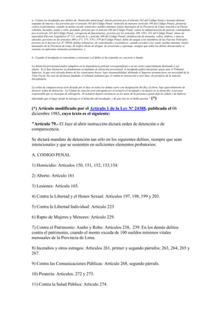 a.- Contra los inculpados por delitos de: Homicidio intencional; aborto previsto por el artículo 162 del Código Penal y lesiones dolosas
seguidas de muerte y las previstas por el artículo 165 del Código Penal: violación de menores (artículo 199 del Código Penal); piratería;
contra el patrimonio, cuando su monto excede veinticinco sueldos mínimos vitales mensuales de la Provincia de Lima; traición a la Patria;
rebelión, incendio, asalto y robo; peculado, previsto por el artículo 346 del Código Penal; contra la administración de justicia, contemplado
por el artículo 335 del Código Penal: corrupción de funcionarios, previsto por los artículos 349, 350 y 351 del Código Penal; abuso de
autoridad (Decreto Legislativo Nº 121, artículo 6, y artículo 340 del Código Penal); falsificación de monedas, sellos, timbres, y marcas
oficiales, previstos en los artículos 369 a 371, 375, 378 y 379 del Código Penal; delito de ataque a los miembros de las Fuerzas Policiales,
previsto en el decreto Ley Nº 19910; delitos tributarios, de contrabando y económicos, cuando exceden a los veinte sueldos mínimos vitales
mensuales de la Provincia de Lima; de tráfico ilícito de drogas; de terrorismo y espionaje, siempre que todos los delitos denunciados se
sustente en suficientes elementos probatorios; y
b.- Cuando el inculpado es reincidente o reiterante o el delito se ha cometido en concierto o banda.
La detención provisional podrá cumplirse en la dependencia policial correspondiente o en un centro especialmente destinado a ese
objeto. Si el Juez Instructor no fundamenta su mandato de detención provisional, el inculpado podrá interponer queja ante el Tribunal
Superior, la que será elevada dentro de las veinticuatro horas, bajo responsabilidad, debiendo el Superior pronunciarse sin necesidad de la
Vista Fiscal. En caso de declarase fundada, el tribunal ordenará que se remita la instrucción a otro Juez, sin perjuicio de la sanción
disciplinaria.
La orden de comparecencia será dictada por el Juez en todos los demás casos con designación del día y la hora, bajo apercibimiento de
dictarse orden de detención. La Cédula de citación será entregada por el actuario al inculpado o la dejará en su domicilio, a persona
responsable que se encargue de entregarla. El actuario dejará constancia en los autos de la persona a quien dejó la cédula y de haberse
informado que el lugar donde la entrega es el domicilio del inculpado, y de que éste no se halla ausente”. (*)
(*) Artículo modificado por el Artículo 1 de la Ley Nº 24388, publicada el 06
diciembre 1985, cuyo texto es el siguiente:
"Artículo 79.- El Juez al abrir instrucción dictará orden de detención o de
comparecencia.
Se dictará mandato de detención tan sólo en los siguientes delitos, siempre que sean
intencionales y que se sustenten en suficientes elementos probatorios:
A. CODIGO PENAL
1) Homicidio: Artículos 150, 151, 152, 153,154.
2) Aborto: Artículo 161
3) Lesiones: Artículo 165.
4) Contra la Libertad y el Honor Sexual: Artículos 197, 198, 199 y 203.
5) Contra la Libertad Individual: Artículo 223
6) Rapto de Mujeres y Menores: Artículo 229.
7) Contra el Patrimonio: Asalto y Robo: Artículos 238, 239. En los demás delitos
contra el patrimonio, cuando el monto exceda de 100 sueldos mínimos vitales
mensuales de la Provincia de Lima.
8) Incendios y otros estragos: Artículos 261, primer y segundo párrafos; 263, 264, 265 y
267.
9) Contra las Comunicaciones Públicas: Artículo 268, segundo párrafo.
10) Piratería: Artículos. 272 y 273.
11) Contra la Salud Pública: Artículo 274.
 