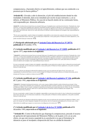 comparecencia, o haciendo efectivo el apercibimiento, ordenar que sea conducido a su
presencia por la fuerza pública."
Artículo 82.- Llevada a cabo la detención, el jefe del establecimiento donde ha sido
trasladado el detenido, dará aviso inmediato por escrito al juez instructor, o, en su
defecto, al Ministerio Público. En caso de no hacerlo dentro de las veinticuatro horas,
será responsable por detención arbitraria.
Artículo 83.- La detención provisional tiene por principal objeto que el inculpado preste su declaración instructiva. Terminada ésta, el juez
instructor, si no hay motivos fundados para suponerlo responsable del delito lo pondrá en libertad con conocimiento del agente fiscal. Si
éste se opone, continuará la detención provisional, hasta que se practique las diligencias de la instrucción. La detención provisional no
puede durar más de diez días, dentro de los cuales debe dictarse la libertad o detención definitiva del inculpado, bajo responsabilidad del
juez instructor.
"En los casos excepcionales, cuando el número de inculpados comprendidos en una instrucción exceda de veinte personas, la detención
provisional podrá durar hasta veinte días. Si este término fuera insuficiente, el Juez podrá pedir al Tribunal un término ampliatorio y éste
podrá concederlo hasta por treinta días." (*)
(*) Parágrafo adicionado por el Artículo Único del Decreto Ley Nº 20774,
publicado el 30 octubre 1974.
(*) Artículo modificado por el Artículo 1 del Decreto Ley Nº 21895, publicado el 03
agosto 1977, cuyo texto es el siguiente:
"Artículo 83.- La detención provisional tiene por principal objeto que el inculpado preste su declaración instructiva Terminada ésta, el juez
instructor, si no hay motivos fundados para suponerlo responsable del delito, lo pondrá en libertad con conocimiento del Agente Fiscal. Si
éste se opone, continuará la detención provisional hasta que se practique las diligencias pertinentes. La detención provisional no puede
durar más de diez días o las que correspondan según la norma del párrafo siguiente, dentro de los cuales debe dictarse la libertad o
detención definitiva del inculpado, bajo responsabilidad del juez instructor.
En casos excepcionales, cuando el número de inculpados comprendidos en una instrucción exceda de veinte, la detención provisional podrá
durar hasta veinte días. Si este término fuera insuficiente, el juez podrá pedir al Tribunal un término ampliatorio y éste podrá concederlo
hasta por treinta días más.
Contra la resolución que disponga la libertad del inculpado procede recurso de apelación del Agente Fiscal y de la parte civil,
suspendiéndose la ejecución del auto en caso de recurso de aquél. El Tribunal Correccional resolverá en el término de dos días, previo
dictamen del Fiscal que se emitirá en el plazo de un día".(*)
(*) Artículo modificado por el Artículo 1 del Decreto Legislativo Nº 126, publicado
el 15 junio 1981, cuyo texto es el siguiente:
“Artículo 83.- Terminada la declaración instructiva, en los casos en que se hubiera dictado la orden de detención provisional, el Juez
Instructor si no hay motivos fundados para considerarlo responsable del delito lo pondrá en libertad, con conocimiento del representante
del Ministerio Público. Si éste se opone, continuará la detención provisional la que no puede durar más de 10 días o los que correspondan
según la norma del párrafo siguiente, dentro de los cuales debe dictarse la libertad o detención definitiva del inculpado, bajo
responsabilidad del Juez Instructor.
En casos excepcionales, cuando el número de inculpados comprendidos en una instrucción exceda de veinte, la detención provisional podrá
durar hasta veinte días. Si este término fuera insuficiente, el Juez podrá pedir al Tribunal un término ampliatorio y éste podrá concederlo
hasta por treinta días más.
Contra la resolución que disponga la libertad del inculpado procede recurso de apelación del representante del Ministerio Público y de la
parte civil, sin que este recurso suspenda el mandato de excarcelación, salvo las excepciones precisadas por ley. En estos casos, el Juez
deberá dictar las medidas que aseguren su concurrencia a las diligencias de la instrucción." (*)
(*) Artículo modificado por el Artículo 1 de la Ley Nº 24388, publicada el 06
diciembre 1985, cuyo texto es el siguiente:
"Artículo 83.- Contra la Resolución que disponga la comparecencia, procede el recurso
de apelación del representante del Ministerio Público y de la parte civil, en un solo
efecto, sin que este recurso suspenda la ex-carcelación si es que al formularse la
denuncia se puso al inculpado a disposición del Juez en calidad de detenido."
 