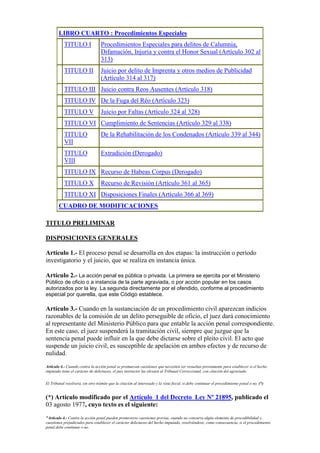 LIBRO CUARTO : Procedimientos Especiales
TITULO I Procedimientos Especiales para delitos de Calumnia,
Difamación, Injuria y contra el Honor Sexual (Artículo 302 al
313)
TITULO II Juicio por delito de Imprenta y otros medios de Publicidad
(Artículo 314 al 317)
TITULO III Juicio contra Reos Ausentes (Artículo 318)
TITULO IV De la Fuga del Réo (Artículo 323)
TITULO V Juicio por Faltas (Artículo 324 al 328)
TITULO VI Cumplimiento de Sentencias (Artículo 329 al 338)
TITULO
VII
De la Rehabilitación de los Condenados (Artículo 339 al 344)
TITULO
VIII
Extradición (Derogado)
TITULO IX Recurso de Habeas Corpus (Derogado)
TITULO X Recurso de Revisión (Artículo 361 al 365)
TITULO XI Disposiciones Finales (Artículo 366 al 369)
CUADRO DE MODIFICACIONES
TITULO PRELIMINAR
DISPOSICIONES GENERALES
Artículo 1.- El proceso penal se desarrolla en dos etapas: la instrucción o período
investigatorio y el juicio, que se realiza en instancia única.
Artículo 2.- La acción penal es pública o privada. La primera se ejercita por el Ministerio
Público de oficio o a instancia de la parte agraviada, o por acción popular en los casos
autorizados por la ley. La segunda directamente por el ofendido, conforme al procedimiento
especial por querella, que este Código establece.
Artículo 3.- Cuando en la sustanciación de un procedimiento civil aparezcan indicios
razonables de la comisión de un delito perseguible de oficio, el juez dará conocimiento
al representante del Ministerio Público para que entable la acción penal correspondiente.
En este caso, el juez suspenderá la tramitación civil, siempre que juzgue que la
sentencia penal puede influir en la que debe dictarse sobre el pleito civil. El acto que
suspende un juicio civil, es susceptible de apelación en ambos efectos y de recurso de
nulidad.
Artículo 4.- Cuando contra la acción penal se promuevan cuestiones que necesiten ser resueltas previamente para establecer si el hecho
imputado tiene el carácter de delictuoso, el juez instructor las elevará al Tribunal Correccional, con citación del agraviado.
El Tribunal resolverá, sin otro trámite que la citación al interesado y la vista fiscal, si debe continuar el procedimiento penal o no. (*)
(*) Artículo modificado por el Artículo 1 del Decreto Ley Nº 21895, publicado el
03 agosto 1977, cuyo texto es el siguiente:
"Artículo 4.- Contra la acción penal pueden promoverse cuestiones previas, cuando no concurra algún elemento de procedibilidad y,
cuestiones prejudiciales para establecer el carácter delictuoso del hecho imputado, resolviéndose, como consecuencia, si el procedimiento
penal debe continuar o no.
 
