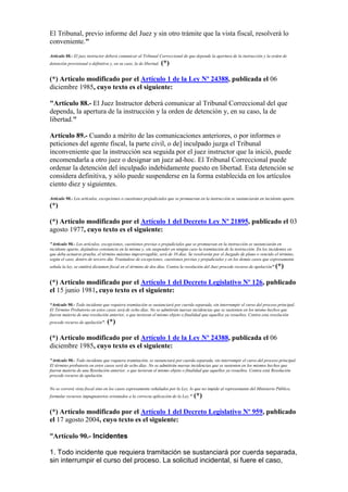 El Tribunal, previo informe del Juez y sin otro trámite que la vista fiscal, resolverá lo
conveniente."
Artículo 88.- El juez instructor deberá comunicar al Tribunal Correccional de que depende la apertura de la instrucción y la orden de
detención provisional o definitiva y, en su caso, la de libertad. (*)
(*) Artículo modificado por el Artículo 1 de la Ley Nº 24388, publicada el 06
diciembre 1985, cuyo texto es el siguiente:
"Artículo 88.- El Juez Instructor deberá comunicar al Tribunal Correccional del que
dependa, la apertura de la instrucción y la orden de detención y, en su caso, la de
libertad."
Artículo 89.- Cuando a mérito de las comunicaciones anteriores, o por informes o
peticiones del agente fiscal, la parte civil, o de] inculpado juzga el Tribunal
inconveniente que la instrucción sea seguida por el juez instructor que la inició, puede
encomendarla a otro juez o designar un juez ad-hoc. El Tribunal Correccional puede
ordenar la detención del inculpado indebidamente puesto en libertad. Esta detención se
considera definitiva, y sólo puede suspenderse en la forma establecida en los artículos
ciento diez y siguientes.
Artículo 90.- Los artículos, excepciones o cuestiones prejudiciales que se promuevan en la instrucción se sustanciarán en incidente aparte.
(*)
(*) Artículo modificado por el Artículo 1 del Decreto Ley Nº 21895, publicado el 03
agosto 1977, cuyo texto es el siguiente:
"Artículo 90.- Los artículos, excepciones, cuestiones previas o prejudiciales que se promuevan en la instrucción se sustanciarán en
incidente aparte, dejándose constancia en la misma y, sin suspender en ningún caso la tramitación de la instrucción. En los incidentes en
que deba actuarse prueba, el término máximo improrrogable, será de 10 días. Se resolverán por el Juzgado de plano o vencido el término,
según el caso, dentro de tercero día. Tratándose de excepciones, cuestiones previas y prejudiciales y en los demás casos que expresamente
señala la ley, se emitirá dictamen fiscal en el término de dos días. Contra la resolución del Juez procede recurso de apelación" (*)
(*) Artículo modificado por el Artículo 1 del Decreto Legislativo Nº 126, publicado
el 15 junio 1981, cuyo texto es el siguiente:
“Artículo 90.- Todo incidente que requiera tramitación se sustanciará por cuerda separada, sin interrumpir el curso del proceso principal.
El Término Probatorio en estos casos será de ocho días. No se admitirán nuevas incidencias que se sustenten en los mismo hechos que
fueron materia de una resolución anterior, o que tuvieran el mismo objeto o finalidad que aquellos ya resueltos. Contra esta resolución
procede recurso de apelación”. (*)
(*) Artículo modificado por el Artículo 1 de la Ley Nº 24388, publicada el 06
diciembre 1985, cuyo texto es el siguiente:
"Artículo 90.- Todo incidente que requiera tramitación, se sustanciará por cuerda separada, sin interrumpir el curso del proceso principal.
El término probatorio en estos casos será de ocho días. No se admitirán nuevas incidencias que se sustenten en los mismos hechos que
fueron materia de una Resolución anterior, o que tuvieran el mismo objeto o finalidad que aquellos ya resueltos. Contra está Resolución
procede recurso de apelación.
No se correrá vista fiscal sino en los casos expresamente señalados por la Ley, lo que no impide al representante del Ministerio Público,
formular recursos impugnatorios orientados a la correcta aplicación de la Ley." (*)
(*) Artículo modificado por el Artículo 1 del Decreto Legislativo Nº 959, publicado
el 17 agosto 2004, cuyo texto es el siguiente:
“Artículo 90.- Incidentes
1. Todo incidente que requiera tramitación se sustanciará por cuerda separada,
sin interrumpir el curso del proceso. La solicitud incidental, si fuere el caso,
 
