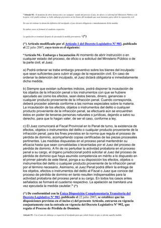"Artículo 94.- Al momento de abrir instrucción o en cualquier estado del proceso el juez, de oficio o a solicitud del Ministerio Público o de
la parte civil, podrá ordenar se trabe embargo preventivo en los bienes del inculpado que sean bastantes para cubrir la reparación civil.
En caso de ordenar la detención definitiva del inculpado, el juez dictará obligatoria e inmediatamente dicha medida.
En ambos casos se formará el cuaderno respectivo.
La apelación se tramitará después de ejecutada la medida precautoria." (*)
(*) Artículo modificado por el Artículo 1 del Decreto Legislativo Nº 983, publicado
el 22 julio 2007, cuyo texto es el siguiente:
“Artículo 94.- Embargo e Incautación Al momento de abrir instrucción o en
cualquier estado del proceso, de oficio o a solicitud del Ministerio Público o de
la parte civil, el Juez:
a) Podrá ordenar se trabe embargo preventivo sobre los bienes del inculpado
que sean suficientes para cubrir el pago de la reparación civil. En caso de
ordenar la detención del inculpado, el Juez dictará obligatoria e inmediatamente
dicha medida.
b) Siempre que existan suficientes indicios, podrá disponer la incautación de
los objetos de la infracción penal o los instrumentos con que se hubiere
ejecutado así como los efectos, sean éstos bienes, dinero, ganancias o
cualquier producto proveniente de la infracción penal. Cuando corresponda,
deberá proceder además conforme a las normas especiales sobre la materia.
La incautación de los efectos, objetos o instrumentos del delito o cualquier
producto proveniente de la infracción penal, se efectuará aún se encuentren
éstos en poder de terceras personas naturales o jurídicas, dejando a salvo su
derecho, para que lo hagan valer, de ser el caso, conforme a ley.
c) El Juez comunicará al Fiscal Provincial en lo Penal de turno, la existencia de
efectos, objetos o instrumentos del delito o cualquier producto proveniente de la
infracción penal, para los fines previstos en la norma que regula el proceso de
pérdida de dominio, acompañando copias certificadas de las piezas procesales
pertinentes. Las medidas dispuestas en el proceso penal mantendrán su
eficacia hasta que sean convalidadas o levantadas por el Juez del proceso de
pérdida de dominio. A fin de no perturbar la actividad probatoria en el proceso
penal a su cargo, el órgano jurisdiccional podrá solicitar al Juez del proceso de
pérdida de dominio que haya asumido competencia en mérito a lo dispuesto en
el primer párrafo de este literal, ponga a su disposición los efectos, objetos o
instrumentos del delito o cualquier producto proveniente de la infracción penal
por el término necesario. Asimismo, el Juez Penal podrá diferir la entrega de
los objetos, efectos o instrumentos del delito al Fiscal o Juez que conoce del
proceso de pérdida de dominio en tanto resulten indispensables para la
actividad probatoria del proceso penal a su cargo. En todos los casos antes
señalados se formará el cuaderno respectivo. La apelación se tramitará una
vez ejecutada la medida cautelar.” (*)
(*) De conformidad con la Única Disposición Complementaria Transitoria del
Decreto Legislativo Nº 983, publicado el 22 julio 2007, se establece que las
disposiciones previstas en el inciso c) del presente Artículo, entraron en vigencia
conjuntamente con la entrada en vigencia del Decreto Legislativo Nº 992, que
regula el Proceso de Pérdida de Dominio.
Artículo 95.- Con el auto de embargo se requerirá al inculpado para que señale bienes en que se efectúe aquella medida.
 
