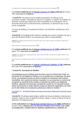 No señalando bienes el inculpado, se procederá a trabar embargo en los que se sepa son de su propiedad. (*)
(*) Artículo modificado por el Artículo 1 de la Ley Nº 27652, publicada el 24 enero
2002, cuyo texto es el siguiente:
"Artículo 95.- Sin perjuicio de las medidas precautelares de embargo y/o de
incautación dictadas y tramitadas de oficio por el Juzgado, se requerirá al inculpado con
domicilio conocido que señale bienes libres susceptibles de ser embargados. De no
precisarlos dentro de las veinticuatro horas, continuarán o se afectará los que se sepa
son de su propiedad.
Los autos de embargo y/o incautación de bienes, son notificados verificada que sea la
medida."
Artículo 96.- El inculpado podrá sustituir el embargo por caución o garantía real, que, a
juicio del Ministerio Público, sea suficiente para cubrir su responsabilidad.
Artículo 97.- Los embargos que el juez instructor decrete para los fines a que se contrae este Título, se inscribirán en el Registro de la
Propiedad Inmueble.
Estas inscripciones no estarán afectas a pago de derechos. (*)
(*) Artículo modificado por el Artículo 1 del Decreto Ley Nº 21895, publicado el 03
agosto 1977, cuyo texto es el siguiente:
"Artículo 97.- Los embargos que se ordenen para los fines a que se contrae este Titulo, se inscribirán en los Registros Públicos o en la
entidad que corresponda.
Estas inscripciones no están afectas al pago de derechos y se harán por el solo mérito de la Resolución judicial que ordena el embargo."
(*)
(*) Artículo modificado por el Artículo 1 del Decreto Legislativo Nº 983, publicado
el 22 julio 2007, cuyo texto es el siguiente:
“Artículo 97.- Inscripción de Medidas
Los embargos que se ordenen para los fines a que se contrae este Título, se
inscribirán en los Registros Públicos o en la entidad que corresponda. De igual
forma, se procederá cuando se dicte la medida de incautación sobre bienes
inscribibles. Aún cuando los bienes incautados no se encuentren a nombre del
inculpado se inscribirá dicha medida cursándose los partes a los Registros
Públicos, debiendo el funcionario competente cumplir con el mandato judicial.
Estas inscripciones no están afectas al pago de derechos registrales y se harán
por el sólo mérito de la resolución judicial que ordena la medida.”
CONCORDANCIAS: R.Nº 240-2019-SUNARP-SN, Num. VIII, Inc. 8.2 de la Directiva (Medida cautelar de incautación y plazo de
calificación)
Artículo 98.- El embargo podrá adoptar, también las formas de depósito, intervención o
retención, según los casos. El deposito de dinero, alhajas o valores se hará en la Caja de
Depósitos y Consignaciones.(*)
(*) De conformidad con el literal d) del Artículo 5 de la Ley Nº 16000, publicada el
28 enero 1966, se dispuso entre sus funciones del Banco de la Nación, el de recibir
en consignación y custodia todos los depósitos administrativos y judiciales. El
 