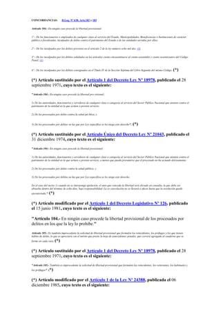 CONCORDANCIAS: D.Leg. Nº 638, Arts.182 y 183
Artículo 104.- En ningún caso procede la libertad provisional:
1º.- De los funcionarios o empleados de cualquier clase al servicio del Estado, Municipalidades, Beneficencias o Instituciones de carácter
público o fiscalizadas, inculpados de delito contra el patrimonio del Estado o de las entidades servidas por ellos;
2º.- De los inculpados por los delitos previstos en el artículo 2 de la ley número ocho mil dos; (3)
3º.- De los inculpados por los delitos señalados en los artículos ciento cincuentinueve al ciento sesentidós y ciento sesenticuatro del Código
Penal; (1)
4º.- De los inculpados por los delitos consignados en el Título IV de la Sección Séptima del Libro Segundo del mismo Código. (*)
(*) Artículo sustituido por el Artículo 1 del Decreto Ley Nº 18978, publicado el 28
septiembre 1971, cuyo texto es el siguiente:
"Artículo 104.- En ningún caso procede la libertad pro-visional:
1) De las autoridades, funcionarios y servidores de cualquier clase o categoría al servicio del Sector Público Nacional que atenten contra el
patrimonio de la entidad en la que actúen o presten servicio;
2) De los procesados por delito contra la salud pú-blica, y
3) De los procesados por delitos en las que por Ley específica se les niega este derecho". (*)
(*) Artículo sustituido por el Artículo Único del Decreto Ley Nº 21043, publicado el
31 diciembre 1974, cuyo texto es el siguiente:
"Artículo 104.- En ningún caso procede la libertad provisional:
1) De las autoridades, funcionarios y servidores de cualquier clase o categoría al servicio del Sector Público Nacional que atenten contra el
patrimonio de la entidad en la que actúen o presten servicio, a menos que pueda presumirse que el procesado no ha actuado dolosamente;
2) De los procesados por delito contra la salud pública; y
3) De los procesados por delitos en las que por Ley específica se les niega este derecho.
En el caso del inciso 1) cuando no se interponga apelación, el auto que conceda la libertad será elevado en consulta, la que debe ser
absuelta dentro del término de ocho días, bajo responsabilidad. La ex-carcelación no se llevará a efecto hasta que la resolución quede
ejecutoriada." (*)
(*) Artículo modificado por el Artículo 1 del Decreto Legislativo Nº 126, publicado
el 15 junio 1981, cuyo texto es el siguiente:
"Artículo 104.- En ningún caso procede la libertad provisional de los procesados por
delitos en los que la ley lo prohibe."
Artículo 105.- Es también improcedente la solicitud de libertad provisional que formulen los reincidentes, los prófugos y los que tienen
hábito de delito, lo que se apreciará con el mérito que preste la hoja de antecedentes penales, que correrá agregada al cuaderno que se
forme en cada caso. (*)
(*) Artículo sustituido por el Artículo 1 del Decreto Ley Nº 18978, publicado el 28
septiembre 1971, cuyo texto es el siguiente:
"Artículo 105.- También es improcedente la solicitud de libertad provisional que formulen los reincidentes, los reiterantes, los habituales y
los prófugos". (*)
(*) Artículo modificado por el Artículo 1 de la Ley Nº 24388, publicada el 06
diciembre 1985, cuyo texto es el siguiente:
 