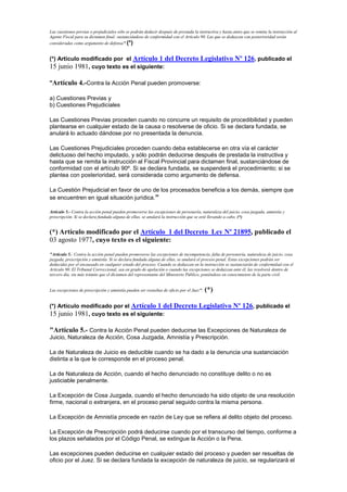 Las cuestiones previas o prejudiciales sólo se podrán deducir después de prestada la instructiva y hasta antes que se remita la instrucción al
Agente Fiscal para su dictamen final; sustanciándose de conformidad con el Artículo 90. Las que se deduzcan con posterioridad serán
consideradas como argumento de defensa".(*)
(*) Artículo modificado por el Artículo 1 del Decreto Legislativo Nº 126, publicado el
15 junio 1981, cuyo texto es el siguiente:
"Artículo 4.-Contra la Acción Penal pueden promoverse:
a) Cuestiones Previas y
b) Cuestiones Prejudiciales
Las Cuestiones Previas proceden cuando no concurre un requisito de procedibilidad y pueden
plantearse en cualquier estado de la causa o resolverse de oficio. Si se declara fundada, se
anulará lo actuado dándose por no presentada la denuncia.
Las Cuestiones Prejudiciales proceden cuando deba establecerse en otra vía el carácter
delictuoso del hecho imputado, y sólo podrán deducirse después de prestada la instructiva y
hasta que se remita la instrucción al Fiscal Provincial para dictamen final, sustanciándose de
conformidad con el artículo 90º. Si se declara fundada, se suspenderá el procedimiento; si se
plantea con posterioridad, será considerada como argumento de defensa.
La Cuestión Prejudicial en favor de uno de los procesados beneficia a los demás, siempre que
se encuentren en igual situación jurídica."
Artículo 5.- Contra la acción penal pueden promoverse las excepciones de personería, naturaleza del juicio, cosa juzgada, amnistía y
prescripción. Si se declara fundada alguna de ellas, se anulará la instrucción que se esté llevando a cabo. (*)
(*) Artículo modificado por el Artículo 1 del Decreto Ley Nº 21895, publicado el
03 agosto 1977, cuyo texto es el siguiente:
"Artículo 5.- Contra la acción penal pueden promoverse las excepciones de incompetencia, falta de personería, naturaleza de juicio, cosa
juzgada, prescripción y amnistía. Si se declara fundada alguna de ellas, se anulará el proceso penal. Estas excepciones podrán ser
deducidas por el encausado en cualquier estado del proceso. Cuando se deduzcan en la instrucción se sustanciarán de conformidad con el
Artículo 90. El Tribunal Correccional, sea en grado de apelación o cuando las excepciones se deduzcan ante él, las resolverá dentro de
tercero día, sin más trámite que el dictamen del representante del Ministerio Público, poniéndose en conocimiento de la parte civil.
Las excepciones de prescripción y amnistía pueden ser resueltas de oficio por el Juez". (*)
(*) Artículo modificado por el Artículo 1 del Decreto Legislativo Nº 126, publicado el
15 junio 1981, cuyo texto es el siguiente:
"Artículo 5.- Contra la Acción Penal pueden deducirse las Excepciones de Naturaleza de
Juicio, Naturaleza de Acción, Cosa Juzgada, Amnistía y Prescripción.
La de Naturaleza de Juicio es deducible cuando se ha dado a la denuncia una sustanciación
distinta a la que le corresponde en el proceso penal.
La de Naturaleza de Acción, cuando el hecho denunciado no constituye delito o no es
justiciable penalmente.
La Excepción de Cosa Juzgada, cuando el hecho denunciado ha sido objeto de una resolución
firme, nacional o extranjera, en el proceso penal seguido contra la misma persona.
La Excepción de Amnistía procede en razón de Ley que se refiera al delito objeto del proceso.
La Excepción de Prescripción podrá deducirse cuando por el transcurso del tiempo, conforme a
los plazos señalados por el Código Penal, se extingue la Acción o la Pena.
Las excepciones pueden deducirse en cualquier estado del proceso y pueden ser resueltas de
oficio por el Juez. Si se declara fundada la excepción de naturaleza de juicio, se regularizará el
 