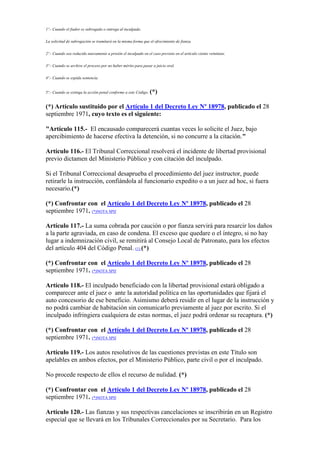 1º.- Cuando el fiador es subrogado o entrega al inculpado.
La solicitud de subrogación se tramitará en la misma forma que el ofrecimiento de fianza.
2º.- Cuando sea reducido nuevamente a prisión el inculpado en el caso previsto en el artículo ciento veintiuno.
3º.- Cuando se archive el proceso por no haber mérito para pasar a juicio oral.
4º.- Cuando se expida sentencia.
5º.- Cuando se extinga la acción penal conforme a este Código. (*)
(*) Artículo sustituido por el Artículo 1 del Decreto Ley Nº 18978, publicado el 28
septiembre 1971, cuyo texto es el siguiente:
"Artículo 115.- El encausado comparecerá cuantas veces lo solicite el Juez, bajo
apercibimiento de hacerse efectiva la detención, si no concurre a la citación."
Artículo 116.- El Tribunal Correccional resolverá el incidente de libertad provisional
previo dictamen del Ministerio Público y con citación del inculpado.
Si el Tribunal Correccional desaprueba el procedimiento del juez instructor, puede
retirarle la instrucción, confiándola al funcionario expedito o a un juez ad hoc, si fuera
necesario.(*)
(*) Confrontar con el Artículo 1 del Decreto Ley Nº 18978, publicado el 28
septiembre 1971. (*)NOTA SPIJ
Artículo 117.- La suma cobrada por caución o por fianza servirá para resarcir los daños
a la parte agraviada, en caso de condena. El exceso que quedare o el íntegro, si no hay
lugar a indemnización civil, se remitirá al Consejo Local de Patronato, para los efectos
del artículo 404 del Código Penal. (1) (*)
(*) Confrontar con el Artículo 1 del Decreto Ley Nº 18978, publicado el 28
septiembre 1971. (*)NOTA SPIJ
Artículo 118.- El inculpado beneficiado con la libertad provisional estará obligado a
comparecer ante el juez o ante la autoridad política en las oportunidades que fijará el
auto concesorio de ese beneficio. Asimismo deberá residir en el lugar de la instrucción y
no podrá cambiar de habitación sin comunicarlo previamente al juez por escrito. Si el
inculpado infringiera cualquiera de estas normas, el juez podrá ordenar su recaptura. (*)
(*) Confrontar con el Artículo 1 del Decreto Ley Nº 18978, publicado el 28
septiembre 1971. (*)NOTA SPIJ
Artículo 119.- Los autos resolutivos de las cuestiones previstas en este Título son
apelables en ambos efectos, por el Ministerio Público, parte civil o por el inculpado.
No procede respecto de ellos el recurso de nulidad. (*)
(*) Confrontar con el Artículo 1 del Decreto Ley Nº 18978, publicado el 28
septiembre 1971. (*)NOTA SPIJ
Artículo 120.- Las fianzas y sus respectivas cancelaciones se inscribirán en un Registro
especial que se llevará en los Tribunales Correccionales por su Secretario. Para los
 
