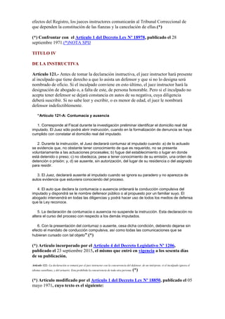 efectos del Registro, los jueces instructores comunicarán al Tribunal Correccional de
que dependen la constitución de las fianzas y la cancelación de ellas.(*)
(*) Confrontar con el Artículo 1 del Decreto Ley Nº 18978, publicado el 28
septiembre 1971.(*)NOTA SPIJ
TITULO IV
DE LA INSTRUCTIVA
Artículo 121.- Antes de tomar la declaración instructiva, el juez instructor hará presente
al inculpado que tiene derecho a que lo asista un defensor y que si no lo designa será
nombrado de oficio. Si el inculpado conviene en esto último, el juez instructor hará la
designación de abogado o, a falta de este, de persona honorable. Pero si el inculpado no
acepta tener defensor se dejará constancia en autos de su negativa, cuya diligencia
deberá suscribir. Si no sabe leer y escribir, o es menor de edad, el juez le nombrará
defensor indefectiblemente.
“Artículo 121-A: Contumacia y ausencia
1. Corresponde al Fiscal durante la investigación preliminar identificar el domicilio real del
imputado. El Juez sólo podrá abrir instrucción, cuando en la formalización de denuncia se haya
cumplido con constatar el domicilio real del imputado.
2. Durante la instrucción, el Juez declarará contumaz al imputado cuando: a) de lo actuado
se evidencie que, no obstante tener conocimiento de que es requerido, no se presenta
voluntariamente a las actuaciones procesales; b) fugue del establecimiento o lugar en donde
está detenido o preso; c) no obedezca, pese a tener conocimiento de su emisión, una orden de
detención o prisión; y, d) se ausente, sin autorización, del lugar de su residencia o del asignado
para residir.
3. El Juez, declarará ausente al imputado cuando se ignora su paradero y no aparezca de
autos evidencia que estuviera conociendo del proceso.
4. El auto que declara la contumacia o ausencia ordenará la conducción compulsiva del
imputado y dispondrá se le nombre defensor público o al propuesto por un familiar suyo. El
abogado intervendrá en todas las diligencias y podrá hacer uso de todos los medios de defensa
que la Ley reconoce.
5. La declaración de contumacia o ausencia no suspende la instrucción. Esta declaración no
altera el curso del proceso con respecto a los demás imputados.
6. Con la presentación del contumaz o ausente, cesa dicha condición, debiendo dejarse sin
efecto el mandato de conducción compulsiva, así como todas las comunicaciones que se
hubieran cursado con tal objeto”.(*)
(*) Artículo incorporado por el Artículo 4 del Decreto Legislativo Nº 1206,
publicado el 23 septiembre 2015, el mismo que entró en vigencia a los sesenta días
de su publicación.
Artículo 122.- La declaración se tomará por el juez instructor con la concurrencia del defensor, de un intérprete, si el inculpado ignora el
idioma castellano, y del actuario. Esta prohibida la concurrencia de toda otra persona. (*)
(*) Artículo modificado por el Artículo 1 del Decreto Ley Nº 18850, publicado el 05
mayo 1971, cuyo texto es el siguiente:
 