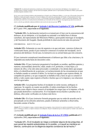 "Artículo 122.- La declaración instructiva se tomará por el Juez Instructor con al concurrencia del defensor, de un intérprete si el
inculpado ignora el idioma castellano y del Secretario del Juzgado, pudiendo asistir el representante del Ministerio Público, quien podrá
formular preguntas mediante el Juez.
En los casos en que la denuncia hubiera sido formulada por el Estado o por el Ministerio Público, o, en los que el Procurador General de la
República se haya apersonado como parte civil para la defensa de los derechos patrimoniales del Estado o el mantenimiento del orden
constitucional, el Agente Fiscal, el Fiscal, en su caso, y el Procurador General de la República, o quien lo represente legalmente, están
facultados para intervenir en la infraestructura formulando, por intermedio del Juez Instructor, las preguntas que fueren necesarias al
interés o derecho que defienden. Queda prohibida la intervención de toda otra persona."(*)
(*) Artículo modificado por el Artículo 1 del Decreto Legislativo Nº 126, publicado
el 15 junio 1981, cuyo texto es el siguiente:
"Artículo 122.- La declaración instructiva se tomará por el Juez con la concurrencia del
defensor, de un intérprete, si el inculpado no entiende o no habla bien el idioma
castellano, del representante del Ministerio Público, quien podrá interrogar al inculpado,
y del Secretario del Juzgado. Queda prohibida la intervención de toda otra persona."
CONCORDANCIAS: D.LEY Nº 17537, Art. 14.2
Artículo 123.- Solamente en caso de urgencia o en que esté para vencerse el plazo de
veinticuatro horas, puede el juez instructor comenzar el examen del inculpado, sin la
presencia del defensor. En tal caso, la instructiva no se cerrará hasta que éste concurra.
El juez instructor reemplazará inmediatamente al defensor que falte a las citaciones y le
impondrá una multa hasta de doscientos soles.
Artículo 124.- El juez instructor preguntará al inculpado su nombre, apellidos paterno y
materno, nacionalidad, domicilio, edad, estado civil, profesión, si tiene hijos y el
número de ellos, si ha sido antes procesado o condenado y los demás datos que juzgue
útiles a la identificación de su persona y al esclarecimiento de las circunstancias en que
se hallaba cuando se cometió el delito. Lo invitará en seguida a que exprese dónde, en
compañía de quiénes y en que ocupación se hallaba el día y hora en que se cometió el
delito y todo cuanto sepa respecto al hecho o hechos que se le imputan y sus relaciones
con los agraviados.
Artículo 125.- Las preguntas hechas al inculpado no serán oscuras, ambiguas ni
capciosas. Se seguirá, en cuanto sea posible, el orden cronológico de los hechos.
Tendrán como objetivo hacer conocer al inculpado los cargos que se le imputan, a fin de
que pueda destruirlos o esclarecerlos. Si el inculpado invoca hechos o pruebas en su
defensa, ellos serán verificados en el plazo más breve.
Artículo 126.- Si el juez instructor formula preguntas que no están de acuerdo con lo
preceptuado en los artículos anteriores, puede el defensor aclararlas u observarlas,
haciendo constar el hecho.
Artículo 127.- Si el inculpado se niega a contestar alguna de las preguntas, el juez instructor las repetirá aclarándolas en lo posible, y si
aquél se mantiene en silencio, se dejará constancia en la diligencia. El juez le manifestará que su silencio puede ser tomado como indicio de
culpabilidad. (*)
(*) Artículo modificado por el Artículo Único de la Ley Nº 27834, publicada el 21
septiembre 2002, cuyo texto es el siguiente:
“Artículo 127.- Si el inculpado se niega a contestar alguna de las preguntas, el
juez penal las repetirá aclarándolas en lo posible, y si aquél se mantiene en
silencio, continuará con la diligencia dejando constancia de tal hecho.”
 